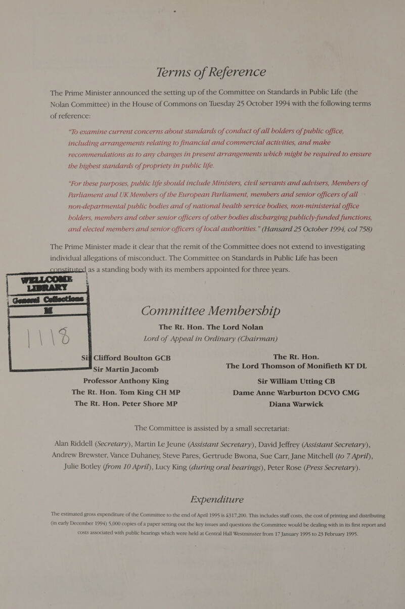 Terms of Reference The Prime Minister announced the setting up of the Committee on Standards in Public Life (the Nolan Committee) in the House of Commons on Tuesday 25 October 1994 with the following terms of reference: “To examine current concerns about standards of conduct of all holders of public office, including arrangements relating to financial and commercial activities, and make recommendations as to any changes in present arrangements which might be required to ensure the highest standards of propriety in public life. “For these purposes, public life should include Ministers, civil servants and advisers, Members of Parliament and UK Members of the European Parliament, members and senior officers of all non-departmental public bodies and of national health service bodies, non-ministerial office holders, members and other senior officers of other bodies discharging publicly-funded functions, and elected members and senior officers of local authorities.” (Hansard 25 October 1994, col 758) The Prime Minister made it clear that the remit of the Committee does not extend to investigating individual allegations of misconduct. The Committee on Standards in Public Life has been Sm Cod at serena) as a standing body with its members appointed for three years.   ese Committee Membership The Rt. Hon. The Lord Nolan Lord of Appeal in Ordinary (Chairman) Sifl Clifford Boulton GCB The Rt. Hon. Sir Martin Jacomb The Lord Thomson of Monifieth KT DL Professor Anthony King Sir William Utting CB The Rt. Hon. Tom King CH MP Dame Anne Warburton DCVO CMG The Rt. Hon. Peter Shore MP Diana Warwick The Committee is assisted by a small secretariat: Alan Riddell (Secretary), Martin Le Jeune (Assistant Secretary), David Jeffrey (Assistant Secretary), Andrew Brewster, Vance Duhaney, Steve Pares, Gertrude Bwona, Sue Carr, Jane Mitchell (to 7 April), Julie Botley (from 10 April), Lucy King (during oral hearings), Peter Rose (Press Secretary). Expenditure The estimated gross expenditure of the Committee to the end of April 1995 is £317,200. This includes staff costs, the cost of printing and distributing (in early December 1994) 5,000 copies of a paper setting out the key issues and questions the Committee would be dealing with in its first report and costs associated with public hearings which were held at Central Hall Westminster from 17 January 1995 to 23 February 1995.