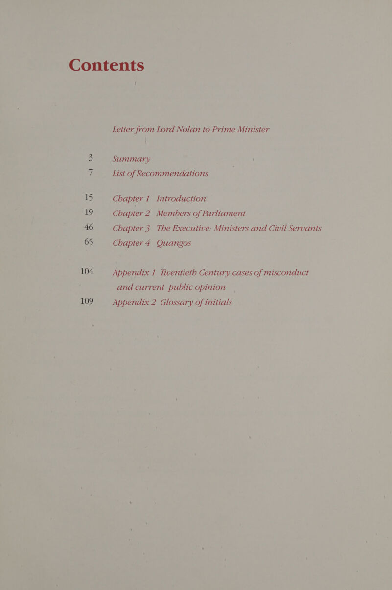 15 19 46 65 104 109 i Letter from Lord Nolan to Prime Minister | Summary List of Recommendations Chapter 1 Introduction Chapter 2. Members of Parliament Chapter 5 The Executive: Ministers and Civil Servants Chapter 4 Quangos Appendix 1 Twentieth Century cases of misconduct and current public opinion Appendix 2 Glossary of initials