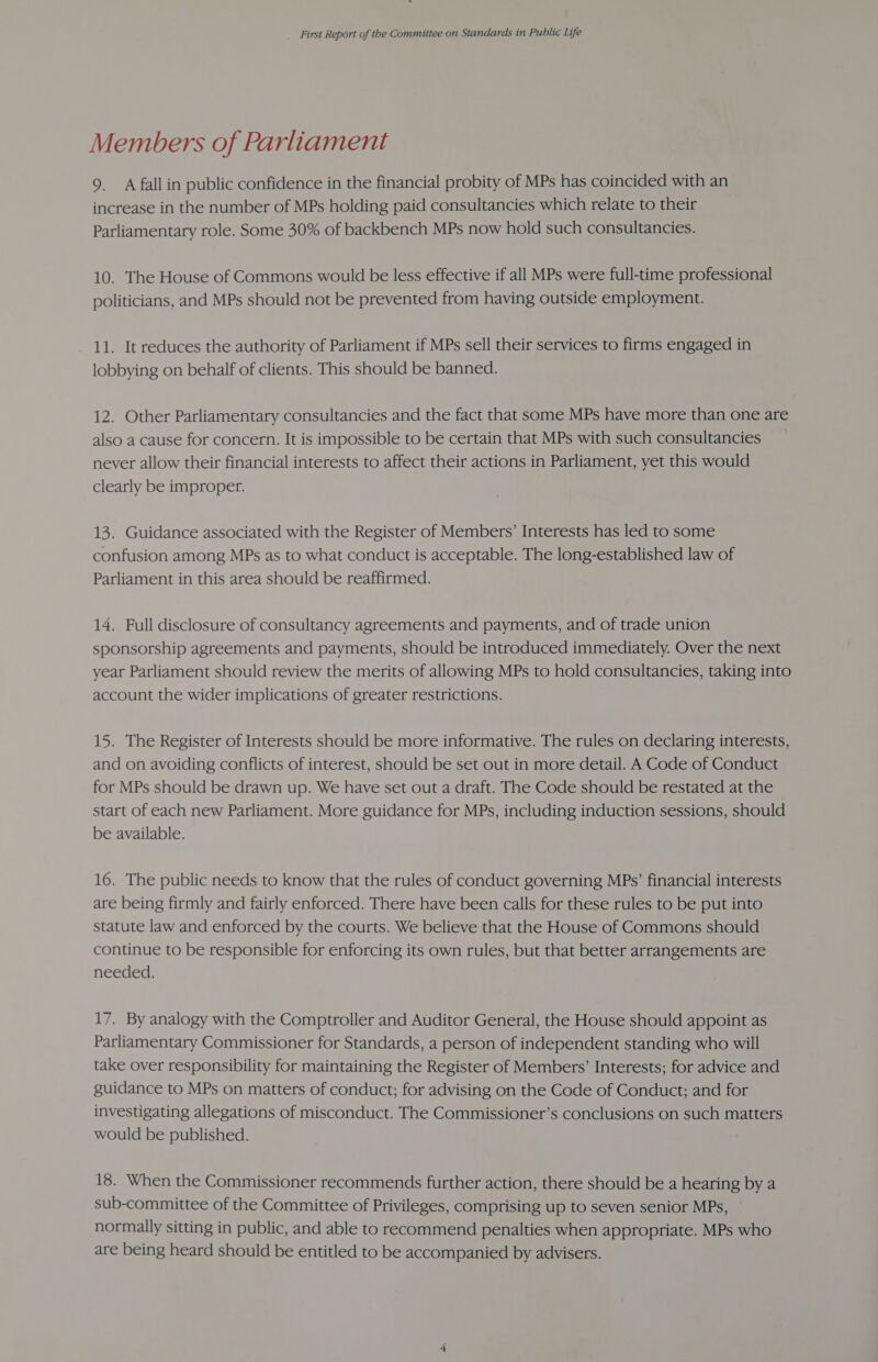 Members of Parliament 9. A fall in public confidence in the financial probity of MPs has coincided with an increase in the number of MPs holding paid consultancies which relate to their Parliamentary role. Some 30% of backbench MPs now hold such consultancies. 10. The House of Commons would be less effective if all MPs were full-time professional politicians, and MPs should not be prevented from having outside employment. 11. It reduces the authority of Parliament if MPs sell their services to firms engaged in lobbying on behalf of clients. This should be banned. 12. Other Parliamentary consultancies and the fact that some MPs have more than one are also a cause for concern. It is impossible to be certain that MPs with such consultancies never allow their financial interests to affect their actions in Parliament, yet this would clearly be improper. 13. Guidance associated with the Register of Members’ Interests has led to some confusion among MPs as to what conduct is acceptable. The long-established law of Parliament in this area should be reaffirmed. 14. Full disclosure of consultancy agreements and payments, and of trade union sponsorship agreements and payments, should be introduced immediately. Over the next year Parliament should review the merits of allowing MPs to hold consultancies, taking into account the wider implications of greater restrictions. 15. The Register of Interests should be more informative. The rules on declaring interests, and on avoiding conflicts of interest, should be set out in more detail. A Code of Conduct for MPs should be drawn up. We have set out a draft. The Code should be restated at the start of each new Parliament. More guidance for MPs, including induction sessions, should be available. 16. The public needs to know that the rules of conduct governing MPs’ financial interests are being firmly and fairly enforced. There have been calls for these rules to be put into statute law and enforced by the courts. We believe that the House of Commons should continue to be responsible for enforcing its own rules, but that better arrangements are needed. 17. By analogy with the Comptroller and Auditor General, the House should appoint as Parliamentary Commissioner for Standards, a person of independent standing who will take over responsibility for maintaining the Register of Members’ Interests; for advice and guidance to MPs on matters of conduct; for advising on the Code of Conduct; and for investigating allegations of misconduct. The Commissioner’s conclusions on such matters would be published. 18. When the Commissioner recommends further action, there should be a hearing by a sub-committee of the Committee of Privileges, comprising up to seven senior MPs, normally sitting in public, and able to recommend penalties when appropriate. MPs who are being heard should be entitled to be accompanied by advisers.