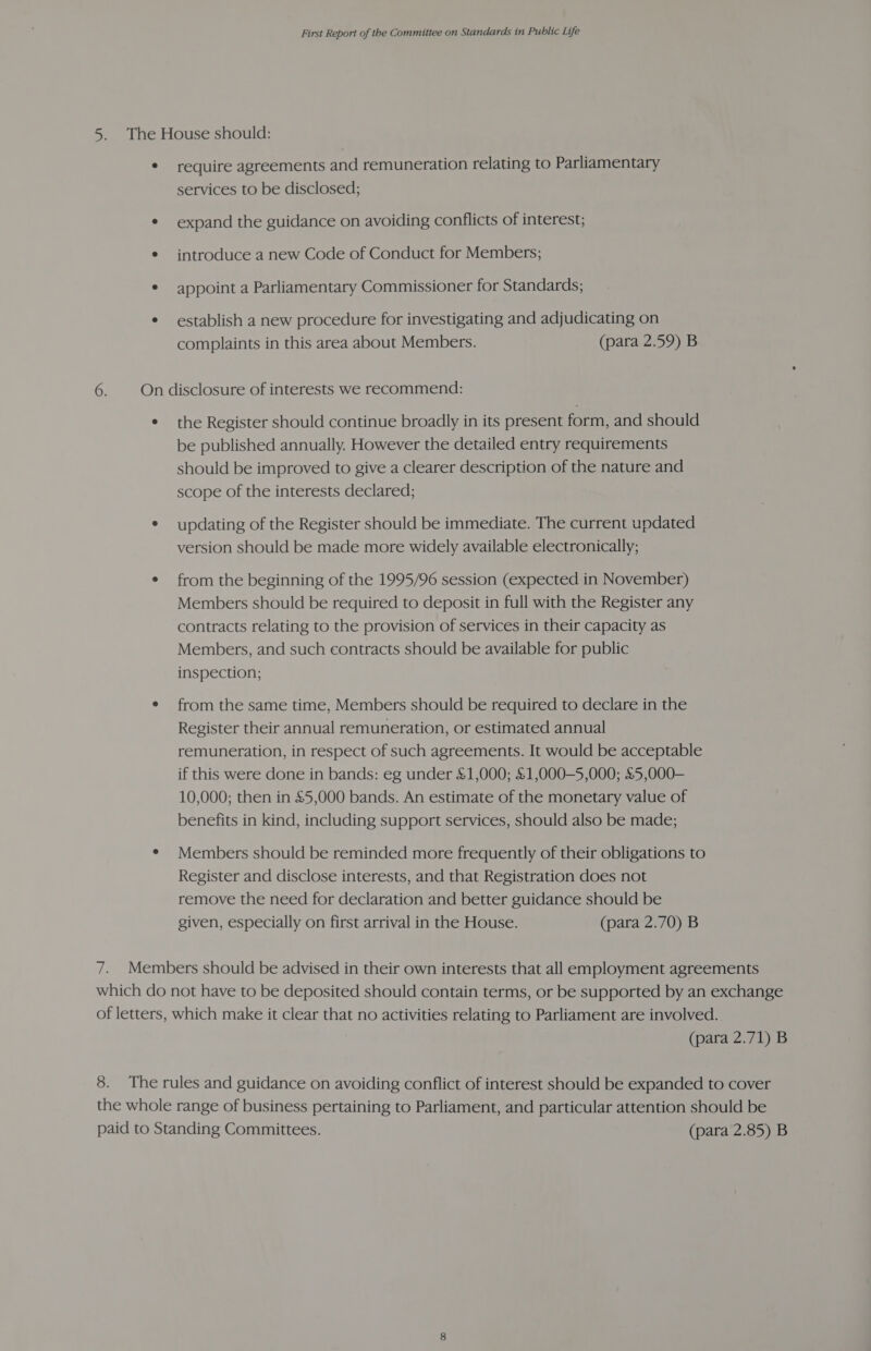 5. The House should: * require agreements and remuneration relating to Parliamentary services to be disclosed; * expand the guidance on avoiding conflicts of interest; e introduce a new Code of Conduct for Members; * appoint a Parliamentary Commissioner for Standards; ¢ establish a new procedure for investigating and adjudicating on complaints in this area about Members. (para 2.59) B 6. On disclosure of interests we recommend: ¢ the Register should continue broadly in its present form, and should be published annually. However the detailed entry requirements should be improved to give a clearer description of the nature and scope of the interests declared; * updating of the Register should be immediate. The current updated version should be made more widely available electronically; ¢ from the beginning of the 1995/96 session (expected in November) Members should be required to deposit in full with the Register any contracts relating to the provision of services in their capacity as Members, and such contracts should be available for public inspection; e from the same time, Members should be required to declare in the Register their annual remuneration, or estimated annual remuneration, in respect of such agreements. It would be acceptable if this were done in bands: eg under &amp;1,000; &amp;1,000—5,000; &amp;5,000-— 10,000; then in £5,000 bands. An estimate of the monetary value of benefits in kind, including support services, should also be made; ¢ Members should be reminded more frequently of their obligations to Register and disclose interests, and that Registration does not remove the need for declaration and better guidance should be given, especially on first arrival in the House. (para 2.70) B 7. Members should be advised in their own interests that all employment agreements which do not have to be deposited should contain terms, or be supported by an exchange of letters, which make it clear that no activities relating to Parliament are involved. (para 2.71) B 8. The rules and guidance on avoiding conflict of interest should be expanded to cover the whole range of business pertaining to Parliament, and particular attention should be paid to Standing Committees. (para 2.85) B