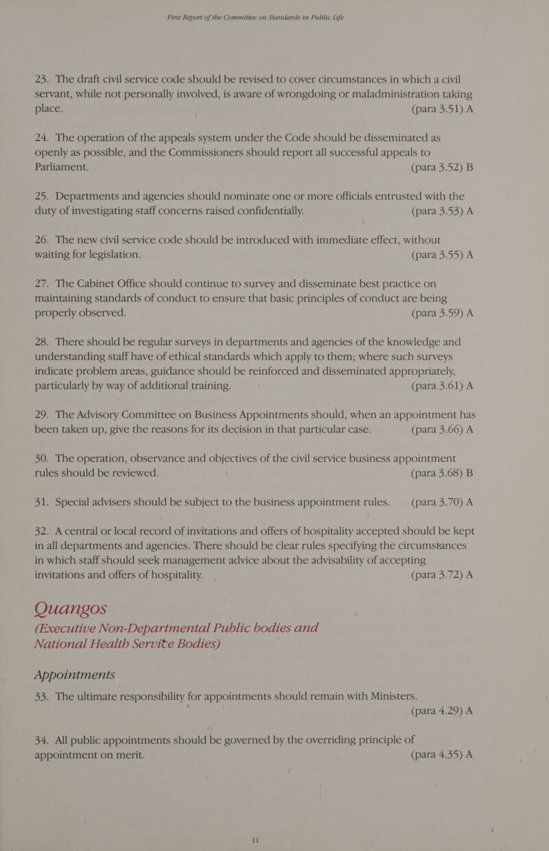 23. The draft civil service code should be revised to cover circumstances in which a civil servant, while not personally involved, is aware of wrongdoing or maladministration taking place. (para 3.51) A 24. The operation of the appeals system under the Code should be disseminated as openly as possible, and the Commissioners should report all successful appeals to Parliament. (para 3.52) B 25. Departments and agencies should nominate one or more officials entrusted with the duty of investigating staff concerns raised confidentially. (para 3.53) A 26. The new civil service code should be introduced with immediate effect, without waiting for legislation. (para 3.55) A 27. The Cabinet Office should continue to survey and disseminate best practice on maintaining standards of conduct to ensure that basic principles of conduct are being properly observed. (para 3.59) A 28. There should be regular surveys in departments and agencies of the knowledge and understanding staff have of ethical standards which apply to them; where such surveys indicate problem areas, guidance should be reinforced and disseminated appropriately, particularly by way of additional training. (para 3.61) A 29. The Advisory Committee on Business Appointments should, when an appointment has been taken up, give the reasons for its decision in that particular case. (para 3.66) A 30. The operation, observance and objectives of the civil service business appointment rules should be reviewed. (para 3.68) B 31. Special advisers should be subject to the business appointment rules. (para 3.70) A 32. Acentral or local record of invitations and offers of hospitality accepted should be kept in all departments and agencies. There should be clear rules specifying the circumstances in which staff should seek management advice about the advisability of accepting invitations and offers of hospitality. (para 3.72) A Quangos (Executive Non-Departmental Public bodies and National Health Servite Bodies) Appointments 33. The ultimate responsibility for appointments should remain with Ministers. (para 4.29) A 34. All public appointments should be governed by the overriding principle of appointment on merit. (para 4.35) A