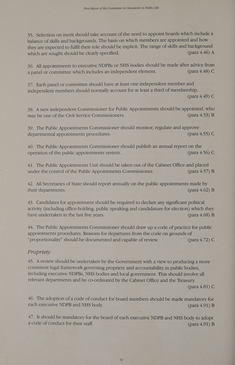 35. Selection on merit should take account of the need to appoint boards which include a balance of skills and backgrounds. The basis on which members are appointed and how they are expected to fulfil their role should be explicit. The range of skills and background which are sought should be clearly specified. (para 4.46) A 36. All appointments to executive NDPBs or NHS bodies should be made after advice from a panel or committee which includes an independent element. (para 4.48) C 37. Each panel or committee should have at least one independent member and independent members should normally account for at least a third of membership. (para 4.49) C 38. Anew independent Commissioner for Public Appointments should be appointed, who may be one of the Civil Service Commissioners. (para 4.53) B 39. The Public Appointments Commissioner should monitor, regulate and approve departmental appointments procedures. (para 4.55) C 40. The Public Appointments Commissioner should publish an annual report on the operation of the public appointments system. (para 4.56) C 41. The Public Appointments Unit should be taken out of the Cabinet Office and placed under the control of the Public Appointments Commissioner. (para 4.57) B 42. All Secretaries of State should report annually on the public appointments made by their departments. (para 4.62) B 43. Candidates for appointment should be required to declare any significant political activity (including office-holding, public speaking and candidature for election) which they have undertaken in the last five years. (para 4.68) B 44. The Public Appointments Commissioner should draw up a code of practice for public appointments procedures. Reasons for departures from the code on grounds of “proportionality” should be documented and capable of review. (para 4.72) C Propriety 45. A review should be undertaken by the Government with a view to producing a more consistent legal framework governing propriety and accountability in public bodies, including executive NDPBs, NHS bodies and local government. This should involve all relevant departments and be co-ordinated by the Cabinet Office and the Treasury. (para 4.81) C 46. The adoption of a code of conduct for board members should be made mandatory for each executive NDPB and NHS body. (para 4.91) B 47. It should be mandatory for the board of each executive NDPB and NHS body to adopt a code of conduct for their staff. (para 4.91) B 12