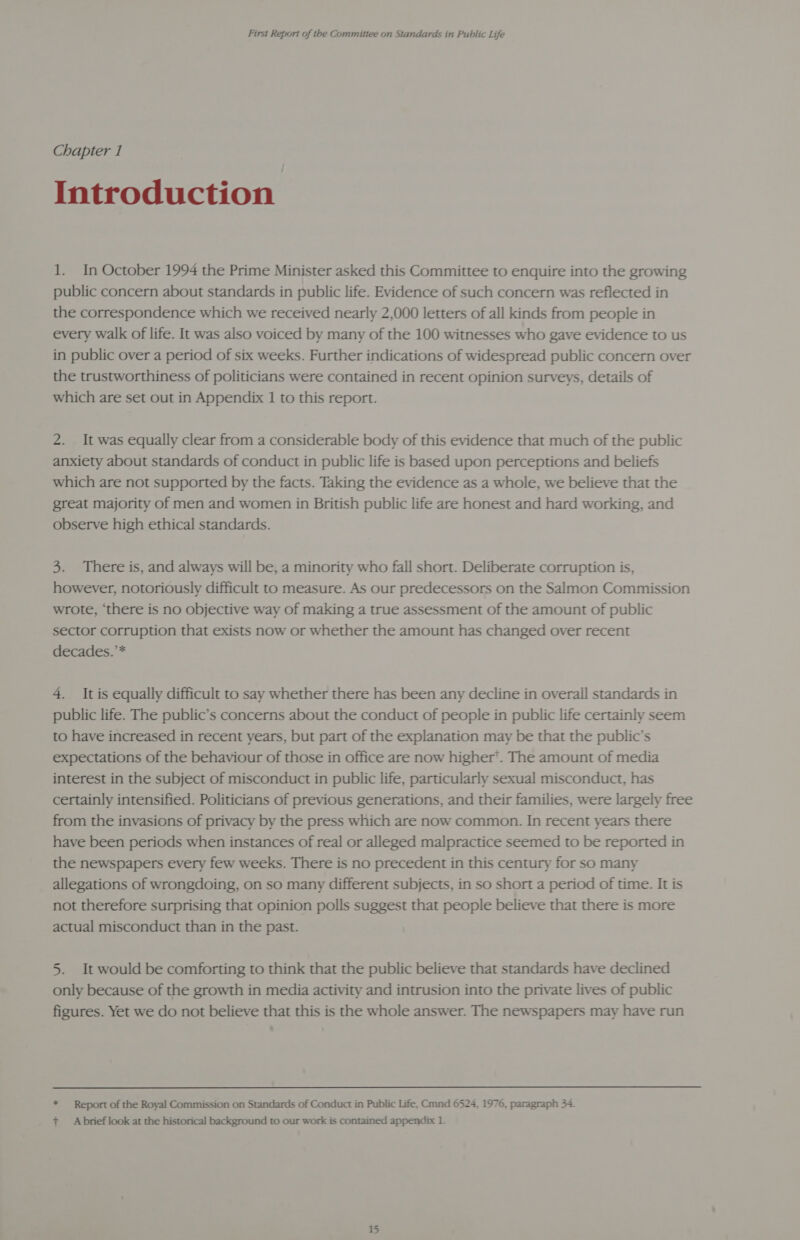 Chapter 1 Introduction 1. In October 1994 the Prime Minister asked this Committee to enquire into the growing public concern about standards in public life. Evidence of such concern was reflected in the correspondence which we received nearly 2,000 letters of all kinds from people in every walk of life. It was also voiced by many of the 100 witnesses who gave evidence to us in public over a period of six weeks. Further indications of widespread public concern over the trustworthiness of politicians were contained in recent opinion surveys, details of which are set out in Appendix 1 to this report. 2. It was equally clear from a considerable body of this evidence that much of the public anxiety about standards of conduct in public life is based upon perceptions and beliefs which are not supported by the facts. Taking the evidence as a whole, we believe that the great majority of men and women in British public life are honest and hard working, and observe high ethical standards. 3. There is, and always will be, a minority who fall short. Deliberate corruption is, however, notoriously difficult to measure. As our predecessors on the Salmon Commission wrote, ‘there is no objective way of making a true assessment of the amount of public sector corruption that exists now or whether the amount has changed over recent decades.’* 4. It is equally difficult to say whether there has been any decline in overall standards in public life. The public’s concerns about the conduct of people in public life certainly seem to have increased in recent years, but part of the explanation may be that the public’s expectations of the behaviour of those in office are now higher’. The amount of media interest in the subject of misconduct in public life, particularly sexual misconduct, has certainly intensified. Politicians of previous generations, and their families, were largely free from the invasions of privacy by the press which are now common. In recent years there have been periods when instances of real or alleged malpractice seemed to be reported in the newspapers every few weeks. There is no precedent in this century for so many allegations of wrongdoing, on so many different subjects, in so short a period of time. It is not therefore surprising that opinion polls suggest that people believe that there is more actual misconduct than in the past. 5. It would be comforting to think that the public believe that standards have declined only because of the growth in media activity and intrusion into the private lives of public figures. Yet we do not believe that this is the whole answer. The newspapers may have run * Report of the Royal Commission on Standards of Conduct in Public Life, Cmnd 6524, 1976, paragraph 34. + Abrief look at the historical background to our work is contained appendix 1.