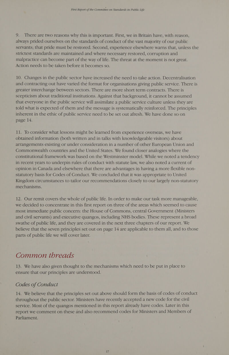 9. There are two reasons why this is important. First, we in Britain have, with reason, always prided ourselves on the standards of conduct of the vast majority of our public servants; that pride must be restored. Second, experience elsewhere warns that, unless the strictest standards are maintained and where necessary restored, corruption and malpractice can become part of the way of life. The threat at the moment is not great. Action needs to be taken before it becomes so. 10. Changes in the public sector have increased the need to take action. Decentralisation and contracting out have varied the format for organisations giving public service. There is greater interchange between sectors. There are more short term contracts. There is scepticism about traditional institutions. Against that background, it cannot be assumed that everyone in the public service will assimilate a public service culture unless they are told what is expected of them and the message is systematically reinforced. The principles inherent in the ethic of public service need to be set out afresh. We have done so on page 14. 11. To consider what lessons might be learned from experience overseas, we have obtained information (both written and in talks with knowledgeable visitors) about arrangements existing or under consideration in a number of other European Union and Commonwealth countries and the United States. We found closer analogies where the constitutional framework was based on the Westminster model. While we noted a tendency in recent years to underpin rules of conduct with statute law, we also noted a current of opinion in Canada and elsewhere that there are advantages in having a more flexible non- statutory basis for Codes of Conduct. We concluded that it was appropriate to United Kingdom circumstances to tailor our recommendations closely to our largely non-statutory mechanisms. 12. Our remit covers the whole of public life. In order to make our task more manageable, we decided to concentrate in this first report on three of the areas which seemed to cause most immediate public concern: the House of Commons, central Government (Ministers and civil servants) and executive quangos, including NHS bodies. These represent a broad swathe of public life, and they are covered in the next three chapters of our report. We believe that the seven principles set out on page 14 are applicable to them all, and to those parts of public life we will cover later. Common threads 13. We have also given thought to the mechanisms which need to be put in place to ensure that our principles are understood. Codes of Conduct 14. We believe that the principles set out above should form the basis of codes of conduct throughout the public sector. Ministers have recently accepted a new code for the civil service. Most of the quangos mentioned in this report already have codes. Later in this report we comment on these and also recommend codes for Ministers and Members of Parliament.