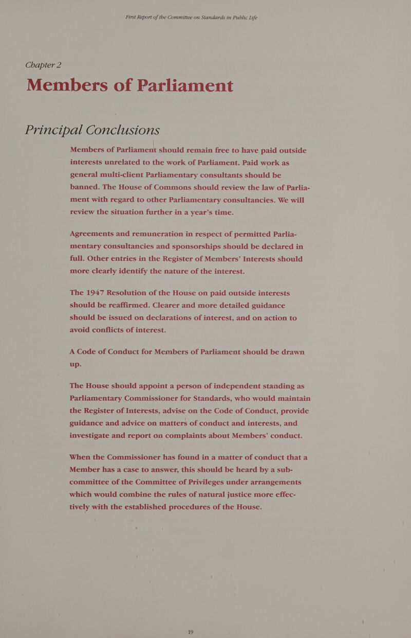 Chapter 2 Members of Parliament Principal Conclusions Members of pariament should remain free to have paid outside interests unrelated to the work of Parliament. Paid work as general multi-client Parliamentary consultants should be banned. The House of Commons should review the law of Parlia- ment with regard to other Parliamentary consultancies. We will review the situation further in a year’s time. Agreements and remuneration in respect of permitted Parlia- mentary consultancies and sponsorships should be declared in full. Other entries in the Register of Members’ Interests should more clearly identify the nature of the interest. The 1947 Resolution of the House on paid outside interests should be reaffirmed. Clearer and more detailed guidance should be issued on declarations of interest, and on action to avoid conflicts of interest. A Code of Conduct for Members of Parliament should be drawn up. The House should appoint a person of independent standing as Parliamentary Commissioner for Standards, who would maintain the Register of Interests, advise on the Code of Conduct, provide guidance and advice on matters of conduct and interests, and investigate and report on complaints about Members’ conduct. When the Commissioner has found in a matter of conduct that a Member has a case to answer, this should be heard by a sub- committee of the Committee of Privileges under arrangements which would combine the rules of natural justice more effec- tively with the established procedures of the House.