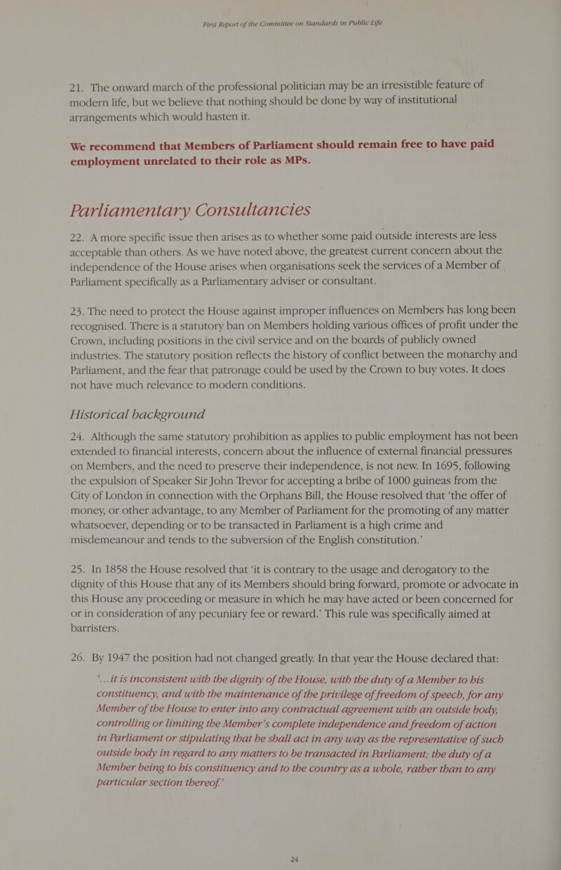 21. The onward march of the professional politician may be an irresistible feature of modern life, but we believe that nothing should be done by way of institutional arrangements which would hasten it. We recommend that Members of Parliament should remain free to have paid employment unrelated to their role as MPs. Parliamentary Consultancies 22. Amore specific issue then arises as to whether some paid outside interests are less acceptable than others. As we have noted above, the greatest current concern about the independence of the House arises when organisations seek the services of a Member of Parliament specifically as a Parliamentary adviser or consultant. 23. The need to protect the House against improper influences on Members has long been recognised. There is a statutory ban on Members holding various offices of profit under the Crown, including positions in the civil service and on the boards of publicly owned industries. The statutory position reflects the history of conflict between the monarchy and Parliament, and the fear that patronage could be used by the Crown to buy votes. It does not have much relevance to modern conditions. Historical background 24. Although the same statutory prohibition as applies to public employment has not been extended to financial interests, concern about the influence of external financial pressures on Members, and the need to preserve their independence, is not new. In 1695, following the expulsion of Speaker Sir John Trevor for accepting a bribe of 1000 guineas from the City of London in connection with the Orphans Bill, the House resolved that ‘the offer of money, or other advantage, to any Member of Parliament for the promoting of any matter whatsoever, depending or to be transacted in Parliament is a high crime and misdemeanour and tends to the subversion of the English constitution.’ 25. In 1858 the House resolved that ‘it is contrary to the usage and derogatory to the dignity of this House that any of its Members should bring forward, promote or advocate in this House any proceeding or measure in which he may have acted or been concerned for or in consideration of any pecuniary fee or reward.’ This rule was specifically aimed at barristers. 26. By 1947 the position had not changed greatly. In that year the House declared that: ‘...it is inconsistent with the dignity of the House, with the duty of a Member to his constituency, and with the maintenance of the privilege of freedom of speech, for any Member of the House to enter into any contractual agreement with an outside body, controlling or limiting the Member’s complete independence and freedom of action in Parliament or stipulating that he shall act in any way as the representative of such outside body in regard to any matters to be transacted in Parliament; the duty of a Member being to his constituency and to the country as a whole, rather than to any particular section thereof’