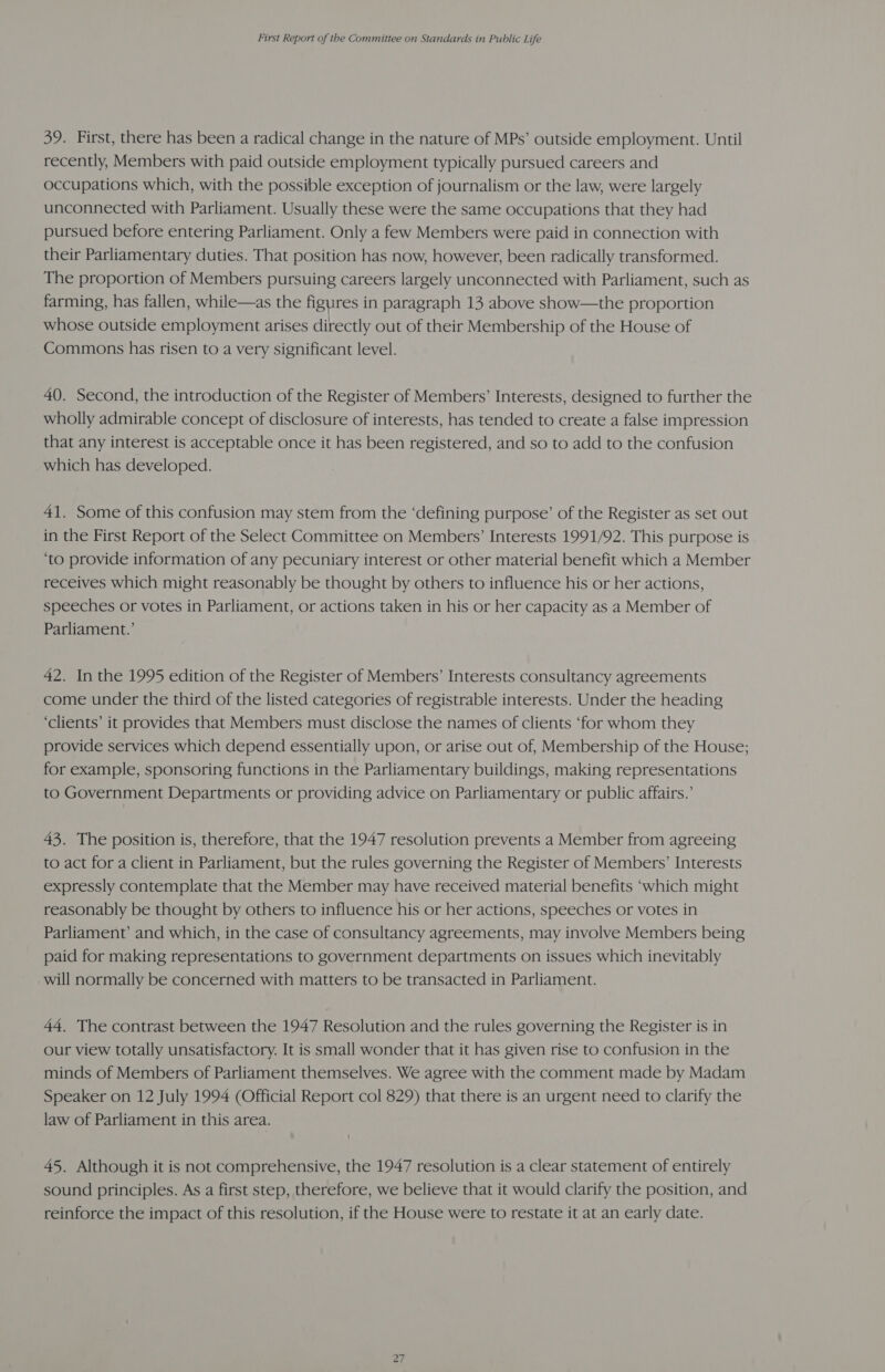 39. First, there has been a radical change in the nature of MPs’ outside employment. Until recently, Members with paid outside employment typically pursued careers and occupations which, with the possible exception of journalism or the law, were largely unconnected with Parliament. Usually these were the same occupations that they had pursued before entering Parliament. Only a few Members were paid in connection with their Parliamentary duties. That position has now, however, been radically transformed. The proportion of Members pursuing careers largely unconnected with Parliament, such as farming, has fallen, while—as the figures in paragraph 13 above show—the proportion whose outside employment arises directly out of their Membership of the House of Commons has risen to a very significant level. 40. Second, the introduction of the Register of Members’ Interests, designed to further the wholly admirable concept of disclosure of interests, has tended to create a false impression that any interest is acceptable once it has been registered, and so to add to the confusion which has developed. 41. Some of this confusion may stem from the ‘defining purpose’ of the Register as set out in the First Report of the Select Committee on Members’ Interests 1991/92. This purpose is ‘to provide information of any pecuniary interest or other material benefit which a Member receives which might reasonably be thought by others to influence his or her actions, speeches or votes in Parliament, or actions taken in his or her capacity as a Member of Parliament.’ 42. In the 1995 edition of the Register of Members’ Interests consultancy agreements come under the third of the listed categories of registrable interests. Under the heading ‘clients’ it provides that Members must disclose the names of clients ‘for whom they provide services which depend essentially upon, or arise out of, Membership of the House; for example, sponsoring functions in the Parliamentary buildings, making representations to Government Departments or providing advice on Parliamentary or public affairs.’ 43. The position is, therefore, that the 1947 resolution prevents a Member from agreeing to act for a client in Parliament, but the rules governing the Register of Members’ Interests expressly contemplate that the Member may have received material benefits ‘which might reasonably be thought by others to influence his or her actions, speeches or votes in Parliament’ and which, in the case of consultancy agreements, may involve Members being paid for making representations to government departments on issues which inevitably will normally be concerned with matters to be transacted in Parliament. 44, The contrast between the 1947 Resolution and the rules governing the Register is in our view totally unsatisfactory. It is small wonder that it has given rise to confusion in the minds of Members of Parliament themselves. We agree with the comment made by Madam Speaker on 12 July 1994 (Official Report col 829) that there is an urgent need to clarify the law of Parliament in this area. 45. Although it is not comprehensive, the 1947 resolution is a clear statement of entirely sound principles. As a first step, therefore, we believe that it would clarify the position, and reinforce the impact of this resolution, if the House were to restate it at an early date. ZiT