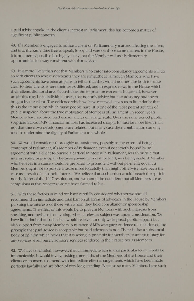 a paid adviser spoke in the client’s interest in Parliament, this has become a matter of significant public concern. 48. Ifa Member is engaged to advise a client on Parliamentary matters affecting the client, and is at the same time free to speak, lobby and vote on those same matters in the House, it is not merely possible but highly likely that the Member will use Parliamentary Opportunities in a way consistent with that advice. 49. It is more likely than not that Members who enter into consultancy agreements will do so with clients to whose viewpoints they are sympathetic, although Members who have such agreements have been at pains to tell us that they would not hesitate both to make clear to their clients where their views differed, and to express views in the House which their clients did not share. Nevertheless the impression can easily be gained, however unfair this may be in individual cases, that not only advice but also advocacy have been bought by the client. The evidence which we have received leaves us in little doubt that this is the impression which many people have. It is one of the most potent sources of public suspicion about the true motivation of Members of Parliament. In recent years Members have acquired paid consultancies on a large scale. Over the same period public scepticism about MPs’ financial motives has increased sharply. It must be more likely than not that these two developments are related, but in any case their combination can only tend to undermine the dignity of Parliament as a whole. 50. We would consider it thoroughly unsatisfactory, possibly to the extent of being a contempt of Parliament, ifa Member of Parliament, even if not strictly bound by an agreement with a client to pursue a particular interest in Parliament, was to pursue that interest solely or principally because payment, in cash or kind, was being made. A Member who believes in a cause should be prepared to promote it without payment; equally a Member ought not to pursue a cause more forcefully than might otherwise have been the case as a result of a financial interest. We believe that such action would breach-the spirit if not the letter of the 1947 resolution, and we cannot be confident that all Members are as scrupulous in this respect as some have claimed to be. 51. With these factors in mind we have carefully considered whether we should recommend an immediate and total ban on all forms of advocacy in the House by Members pursuing the interests of those with whom they hold consultancy or sponsorship agreements. The effect of this would be to prevent Members with such interests from speaking, and perhaps from voting, when a relevant subject was under consideration. We have little doubt that such a ban would receive not only widespread public support but also support from many Members. A number of MPs who gave evidence to us endorsed the principle that paid advice is acceptable but paid advocacy is not. There is also a substantial body of opinion which holds that it is wrong in principle for Members to accept money for any services, even purely advisory services rendered in their capacities as Members. 52. We have concluded, however, that’an immediate ban in that particular form, would be impracticable. It would involve asking three-fifths of the Members of the House and their clients or sponsors to amend with immediate effect arrangements which have been made perfectly lawfully and are often of very long standing. Because so many Members have such