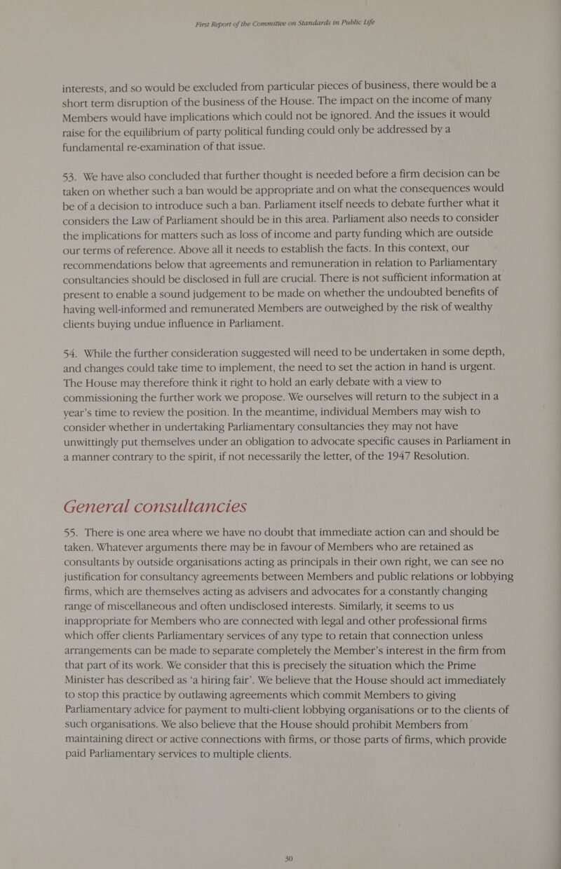 interests, and so would be excluded from particular pieces of business, there would be a short term disruption of the business of the House. The impact on the income of many Members would have implications which could not be ignored. And the issues it would raise for the equilibrium of party political funding could only be addressed by a fundamental re-examination of that issue. 53. We have also concluded that further thought is needed before a firm decision can be taken on whether such a ban would be appropriate and on what the consequences would be of a decision to introduce such a ban. Parliament itself needs to debate further what it considers the Law of Parliament should be in this area. Parliament also needs to consider the implications for matters such as loss of income and party funding which are outside our terms of reference. Above all it needs to establish the facts. In this context, our recommendations below that agreements and remuneration in relation to Parliamentary consultancies should be disclosed in full are crucial. There is not sufficient information at present to enable a sound judgement to be made on whether the undoubted benefits of having well-informed and remunerated Members are outweighed by the risk of wealthy clients buying undue influence in Parliament. 54. While the further consideration suggested will need to be undertaken in some depth, and changes could take time to implement, the need to set the action in hand is urgent. The House may therefore think it right to hold an early debate with a view to commissioning the further work we propose. We ourselves will return to the subject in a year’s time to review the position. In the meantime, individual Members may wish to consider whether in undertaking Parliamentary consultancies they may not have unwittingly put themselves under an obligation to advocate specific causes in Parliament in a manner contrary to the spirit, if not necessarily the letter, of the 1947 Resolution. General consultancies 55. There is one area where we have no doubt that immediate action can and should be taken. Whatever arguments there may be in favour of Members who are retained as consultants by outside organisations acting as principals in their own right, we can see no justification for consultancy agreements between Members and public relations or lobbying firms, which are themselves acting as advisers and advocates for a constantly changing range of miscellaneous and often undisclosed interests. Similarly, it seems to us inappropriate for Members who are connected with legal and other professional firms which offer clients Parliamentary services of any type to retain that connection unless arrangements can be made to separate completely the Member’s interest in the firm from that part of its work. We consider that this is precisely the situation which the Prime Minister has described as ‘a hiring fair’. We believe that the House should act immediately to stop this practice by outlawing agreements which commit Members to giving Parliamentary advice for payment to multi-client lobbying organisations or to the clients of such organisations. We also believe that the House should prohibit Members from maintaining direct or active connections with firms, or those parts of firms, which provide paid Parliamentary services to multiple clients.