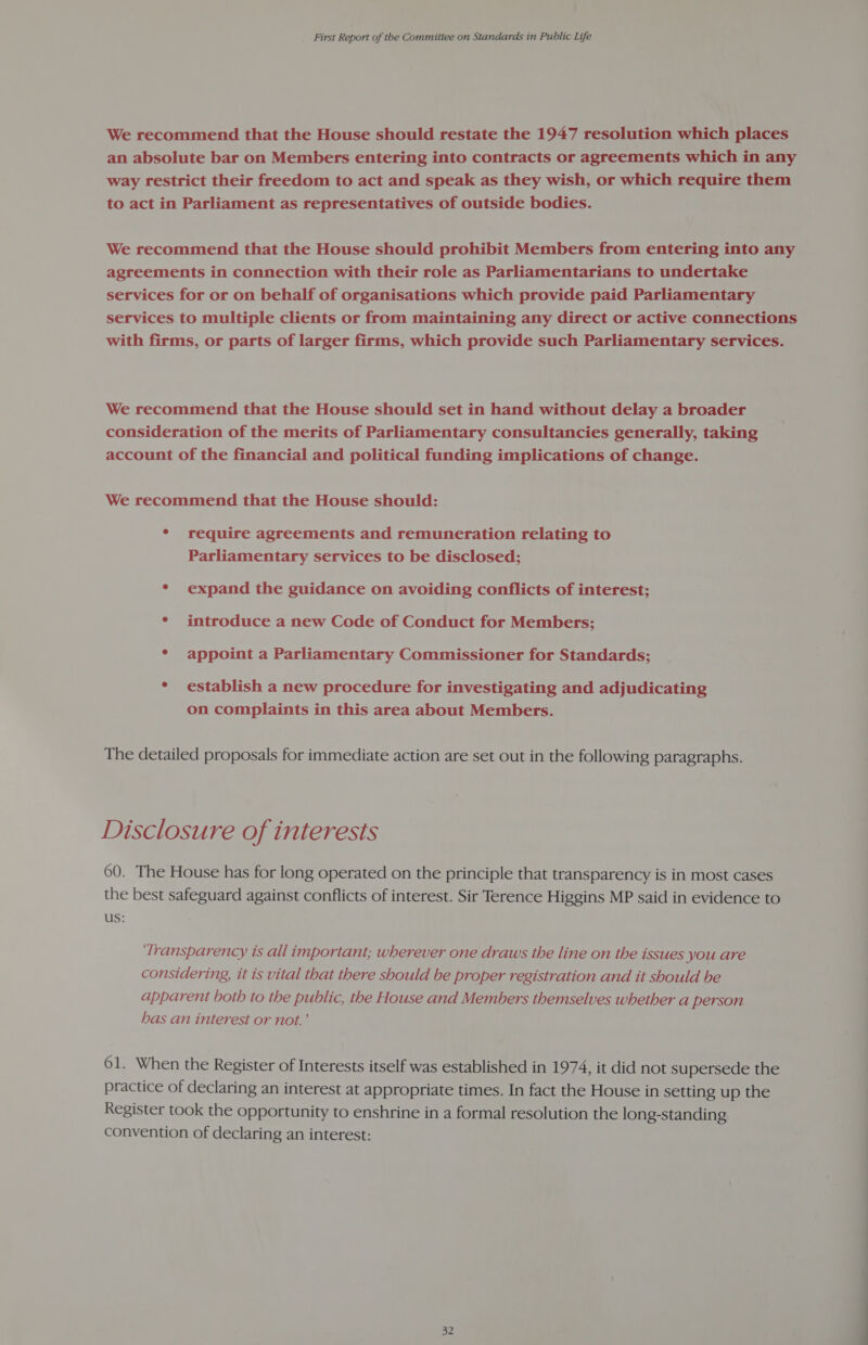 We recommend that the House should restate the 1947 resolution which places an absolute bar on Members entering into contracts or agreements which in any way restrict their freedom to act and speak as they wish, or which require them to act in Parliament as representatives of outside bodies. We recommend that the House should prohibit Members from entering into any agreements in connection with their role as Parliamentarians to undertake services for or on behalf of organisations which provide paid Parliamentary services to multiple clients or from maintaining any direct or active connections with firms, or parts of larger firms, which provide such Parliamentary services. We recommend that the House should set in hand without delay a broader consideration of the merits of Parliamentary consultancies generally, taking account of the financial and political funding implications of change. We recommend that the House should: * require agreements and remuneration relating to Parliamentary services to be disclosed; ° expand the guidance on avoiding conflicts of interest; * introduce a new Code of Conduct for Members; * appoint a Parliamentary Commissioner for Standards; * establish a new procedure for investigating and adjudicating on complaints in this area about Members. . The detailed proposals for immediate action are set out in the following paragraphs. Disclosure of interests 60. The House has for long operated on the principle that transparency is in most cases the best safeguard against conflicts of interest. Sir Terence Higgins MP said in evidence to us: | ‘Transparency ts all important; wherever one draws the line on the issues you are considering, it is vital that there should be proper registration and it should be apparent both to the public, the House and Members themselves whether a person has an interest or not.’ 61. When the Register of Interests itself was established in 1974, it did not supersede the practice of declaring an interest at appropriate times. In fact the House in setting up the Register took the opportunity to enshrine in a formal resolution the long-standing convention of declaring an interest: 