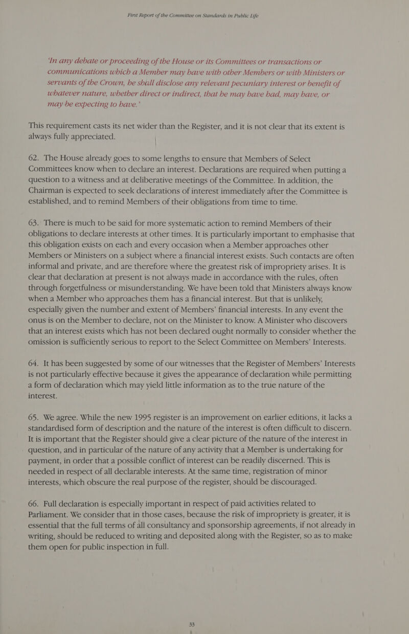 ‘In any debate or proceeding of the House or its Committees or transactions or communications which a Member may have with other Members or with Ministers or servants of the Crown, he shall disclose any relevant pecuniary interest or benefit of whatever nature, whether direct or indirect, that he may have had, may have, or may be expecting to have.’ This requirement casts its net wider than the Register, and it is not clear that its extent is always fully appreciated. | 62. The House already goes to some lengths to ensure that Members of Select Committees know when to declare an interest. Declarations are required when putting a question to a witness and at deliberative meetings of the Committee. In addition, the Chairman is expected to seek declarations of interest immediately after the Committee is established, and to remind Members of their obligations from time to time. 63. There is much to be said for more systematic action to remind Members of their obligations to declare interests at other times. It is particularly important to emphasise that this obligation exists on each and every occasion when a Member approaches other Members or Ministers on a subject where a financial interest exists. Such contacts are often informal and private, and are therefore where the greatest risk of impropriety arises. It is clear that declaration at present is not always made in accordance with the rules, often through forgetfulness or misunderstanding. We have been told that Ministers always know when a Member who approaches them has a financial interest. But that is unlikely, especially given the number and extent of Members’ financial interests. In any event the onus is on the Member to declare, not on the Minister to know. A Minister who discovers that an interest exists which has not been declared ought normally to consider whether the omission is sufficiently serious to report to the Select Committee on Members’ Interests. 64. It has been suggested by some of our witnesses that the Register of Members’ Interests is not particularly effective because it gives the appearance of declaration while permitting a form of declaration which may yield little information as to the true nature of the interest. 65. We agree. While the new 1995 register is an improvement on earlier editions, it lacks a standardised form of description and the nature of the interest is often difficult to discern. It is important that the Register should give a clear picture of the nature of the interest in question, and in particular of the nature of any activity that a Member is undertaking for payment, in order that a possible conflict of interest can be readily discerned. This is needed in respect of all declarable interests. At the same time, registration of minor interests, which obscure the real purpose of the register, should be discouraged. 66. Full declaration is especially important in respect of paid activities related to Parliament. We consider that in those cases, because the risk of impropriety is greater, it is essential that the full terms of all consultancy and sponsorship agreements, if not already in writing, should be reduced to writing and deposited along with the Register, so as to make them open for public inspection in full.