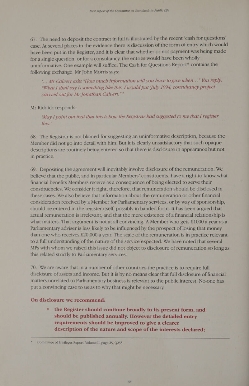 67. The need to deposit the contract in full is illustrated by the recent ‘cash for questions’ case. At several places in the evidence there is discussion of the form of entry which would have been put in the Register, and it is clear that whether or not payment was being made for a single question, or for a consultancy, the entries would have been wholly uninformative. One example will suffice. The Cash for Questions Report* contains the following exchange. Mr John Morris says: “Mr Calvert asks “How much information will you have to give when...” You reply: “What I shall say is something like this. I would put ‘July 1994, consultancy project carried out for Mr Jonathan Calvert.” ’ Mr Riddick responds: ‘May I point out that that this is how the Registrar had suggested to me that I register this.’ 68. The Registrar is not blamed for suggesting an uninformative description, because the Member did not go into detail with him. But it is clearly unsatisfactory that such opaque descriptions are routinely being entered so that there is disclosure in appearance but not in practice. 69. Depositing the agreement will inevitably involve disclosure of the remuneration. We believe that the public, and in particular Members’ constituents, have a right to know what financial benefits Members receive as a consequence of being elected to serve their constituencies. We consider it right, therefore, that remuneration should be disclosed in these cases. We also believe that information about the remuneration or other financial consideration received by a Member for Parliamentary services, or by way of sponsorship, should be entered in the register itself, possibly in banded form. It has been argued that actual remuneration is irrelevant, and that the mere existence of a financial relationship is what matters. That argument is not at all convincing. A Member who gets &amp;1000 a year as a Parliamentary adviser is less likely to be influenced by the prospect of losing that money than one who receives £20,000 a year. The scale of the remuneration is in practice relevant to a full understanding of the nature of the service expected. We have noted that several MPs with whom we raised this issue did not object to disclosure of remuneration so long as this related strictly to Parliamentary services. 70. We are aware that in a number of other countries the practice is to require full disclosure of assets and income. But it is by no means clear that full disclosure of financial matters unrelated to Parliamentary business is relevant to the public interest. No-one has put a convincing case to us as to why that might be necessary. On disclosure we recommend: ° the Register should continue broadly in its present form, and should be published annually. However the detailed entry requirements should be improved to give a clearer description of the nature and scope of the interests declared;  * Committee of Privileges Report, Volume II, page 25, Q233.