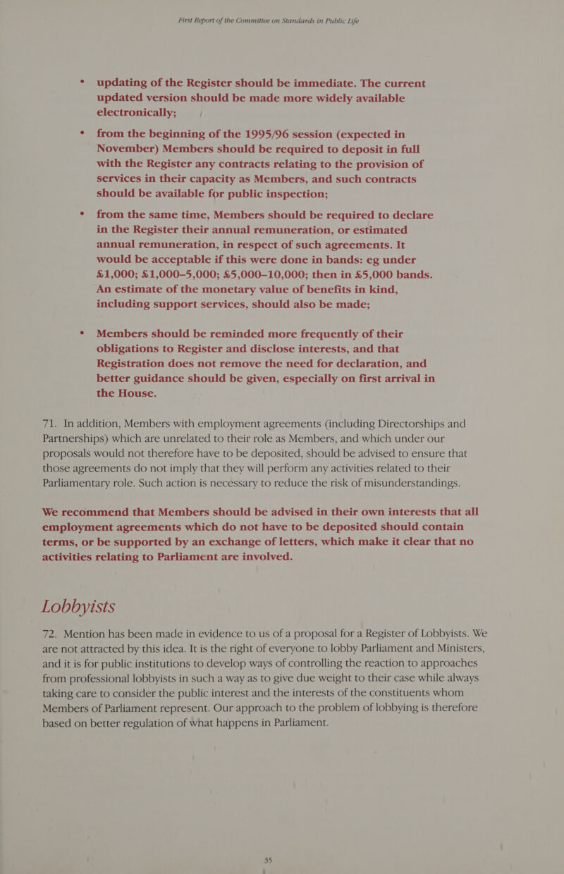 * updating of the Register should be immediate. The current updated version should be made more widely available electronically; j * from the beginning of the 1995/96 session (expected in November) Members should be required to deposit in full with the Register any contracts relating to the provision of services in their capacity as Members, and such contracts should be available for public inspection; ¢ from the same time, Members should be required to declare in the Register their annual remuneration, or estimated annual remuneration, in respect of such agreements. It would be acceptable if this were done in bands: eg under £1,000; £1,000-5,000; £5,000-10,000; then in £5,000 bands. An estimate of the monetary value of benefits in kind, including support services, should also be made; ¢ Members should be reminded more frequently of their obligations to Register and disclose interests, and that Registration does not remove the need for declaration, and better guidance should be given, especially on first arrival in the House. 71. In addition, Members with employment agreements (including Directorships and Partnerships) which are unrelated to their role as Members, and which under our proposals would not therefore have to be deposited, should be advised to ensure that those agreements do not imply that they will perform any activities related to their Parliamentary role. Such action is necessary to reduce the risk of misunderstandings. We recommend that Members should be advised in their own interests that all employment agreements which do not have to be deposited should contain terms, or be supported by an exchange of letters, which make it clear that no activities relating to Parliament are involved. Lobbyists 72. Mention has been made in evidence to us of a proposal for a Register of Lobbyists. We are not attracted by this idea. It is the right of everyone to lobby Parliament and Ministers, and it is for public institutions to develop ways of controlling the reaction to approaches from professional lobbyists in such a way as to give due weight to their case while always taking care to consider the public interest and the interests of the constituents whom Members of Parliament represent. Our approach to the problem of lobbying is therefore based on better regulation of what happens in Parliament.