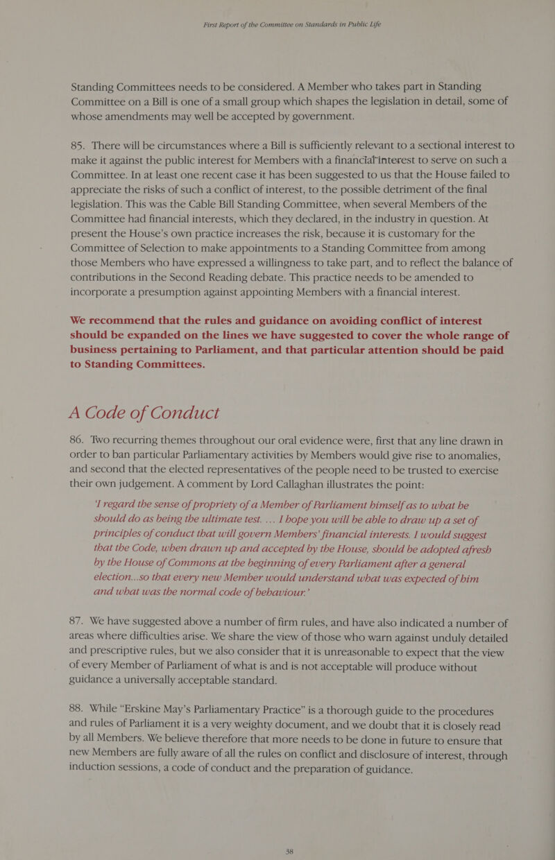 Standing Committees needs to be considered. A Member who takes part in Standing Committee on a Bill is one of a small group which shapes the legislation in detail, some of whose amendments may well be accepted by government. 85. There will be circumstances where a Bill is sufficiently relevant to a sectional interest to make it against the public interest for Members with a financial*interest to serve on such a Committee. In at least one recent case it has been suggested to us that the House failed to appreciate the risks of such a conflict of interest, to the possible detriment of the final legislation. This was the Cable Bill Standing Committee, when several Members of the Committee had financial interests, which they declared, in the industry in question. At present the House’s own practice increases the risk, because it is customary for the Committee of Selection to make appointments to a Standing Committee from among those Members who have expressed a willingness to take part, and to reflect the balance of contributions in the Second Reading debate. This practice needs to be amended to incorporate a presumption against appointing Members with a financial interest. We recommend that the rules and guidance on avoiding conflict of interest should be expanded on the lines we have suggested to cover the whole range of business pertaining to Parliament, and that particular attention should be paid to Standing Committees. A Code of Conduct 86. Two recurring themes throughout our oral evidence were, first that any line drawn in order to ban particular Parliamentary activities by Members would give rise to anomalies, and second that the elected representatives of the people need to be trusted to exercise their own judgement. A comment by Lord Callaghan illustrates the point: ‘I regard the sense of propriety of a Member of Parliament himself as to what he should do as being the ultimate test. ... I hope you will be able to draw up a set of principles of conduct that will govern Members’ financial interests. I would suggest that the Code, when drawn up and accepted by the House, should be adopted afresh by the House of Commons at the beginning of every Parliament after a general election...so that every new Member would understand what was expected of him and what was the normal code of behaviour.’ 87. We have suggested above a number of firm rules, and have also indicated a number of areas where difficulties arise. We share the view of those who warn against unduly detailed and prescriptive rules, but we also consider that it is unreasonable to expect that the view of every Member of Parliament of what is and is not acceptable will produce without guidance a universally acceptable standard. 88. While “Erskine May’s Parliamentary Practice” is a thorough guide to the procedures and rules of Parliament it is a very weighty document, and we doubt that it is closely read by all Members. We believe therefore that more needs to be done in future to ensure that new Members are fully aware of all the rules on conflict and disclosure of interest, through induction sessions, a code of conduct and the preparation of guidance.