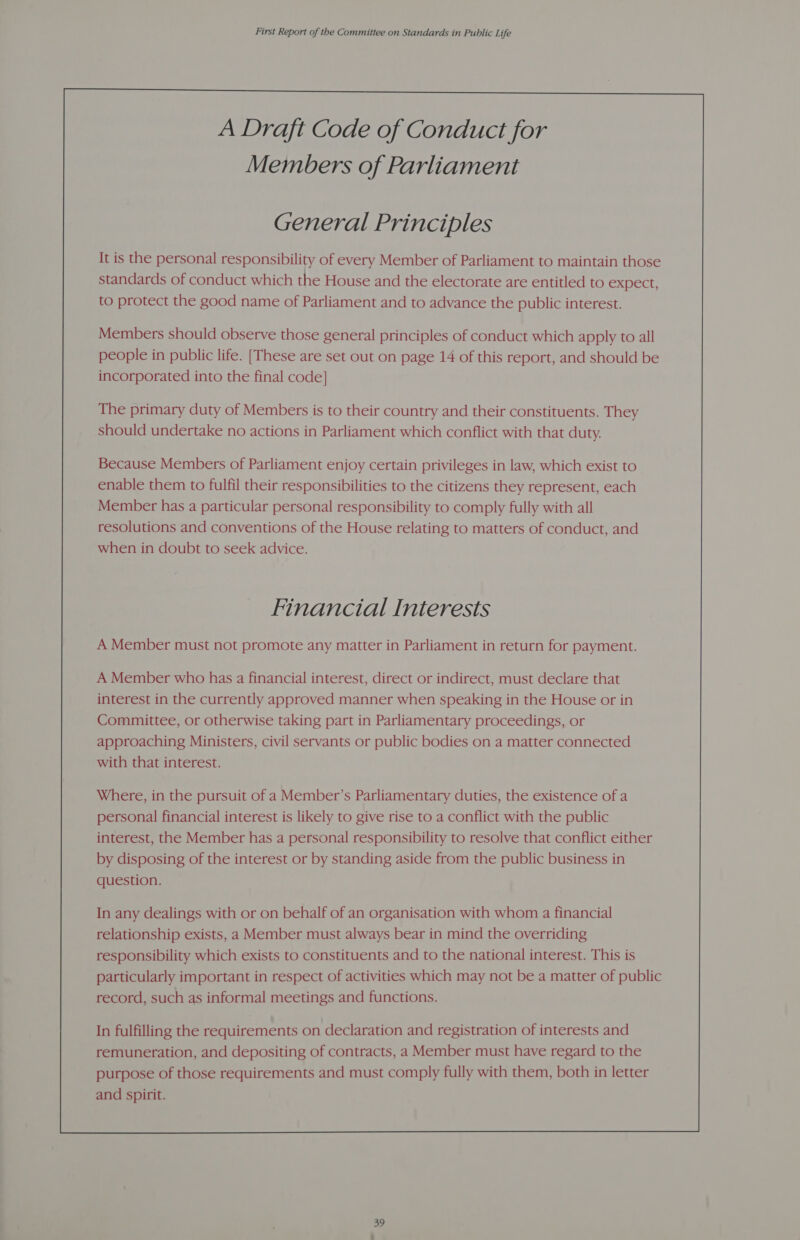 General Principles It is the personal responsibility of every Member of Parliament to maintain those standards of conduct which the House and the electorate are entitled to expect, to protect the good name of Parliament and to advance the public interest. Members should observe those general principles of conduct which apply to all people in public life. [These are set out on page 14 of this report, and should be incorporated into the final code] The primary duty of Members is to their country and their constituents. They should undertake no actions in Parliament which conflict with that duty. Because Members of Parliament enjoy certain privileges in law, which exist to enable them to fulfil their responsibilities to the citizens they represent, each Member has a particular personal responsibility to comply fully with all resolutions and conventions of the House relating to matters of conduct, and when in doubt to seek advice. Financial Interests A Member must not promote any matter in Parliament in return for payment. A Member who has a financial interest, direct or indirect, must declare that interest in the currently approved manner when speaking in the House or in Committee, or otherwise taking part in Parliamentary proceedings, or approaching Ministers, civil servants or public bodies on a matter connected with that interest. Where, in the pursuit of a Member’s Parliamentary duties, the existence of a personal financial interest is likely to give rise to a conflict with the public interest, the Member has a personal responsibility to resolve that conflict either by disposing of the interest or by standing aside from the public business in question. In any dealings with or on behalf of an organisation with whom a financial relationship exists, a Member must always bear in mind the overriding responsibility which exists to constituents and to the national interest. This is particularly important in respect of activities which may not be a matter of public record, such as informal meetings and functions. In fulfilling the requirements on declaration and registration of interests and remuneration, and depositing of contracts, a Member must have regard to the purpose of those requirements and must comply fully with them, both in letter and spirit. 