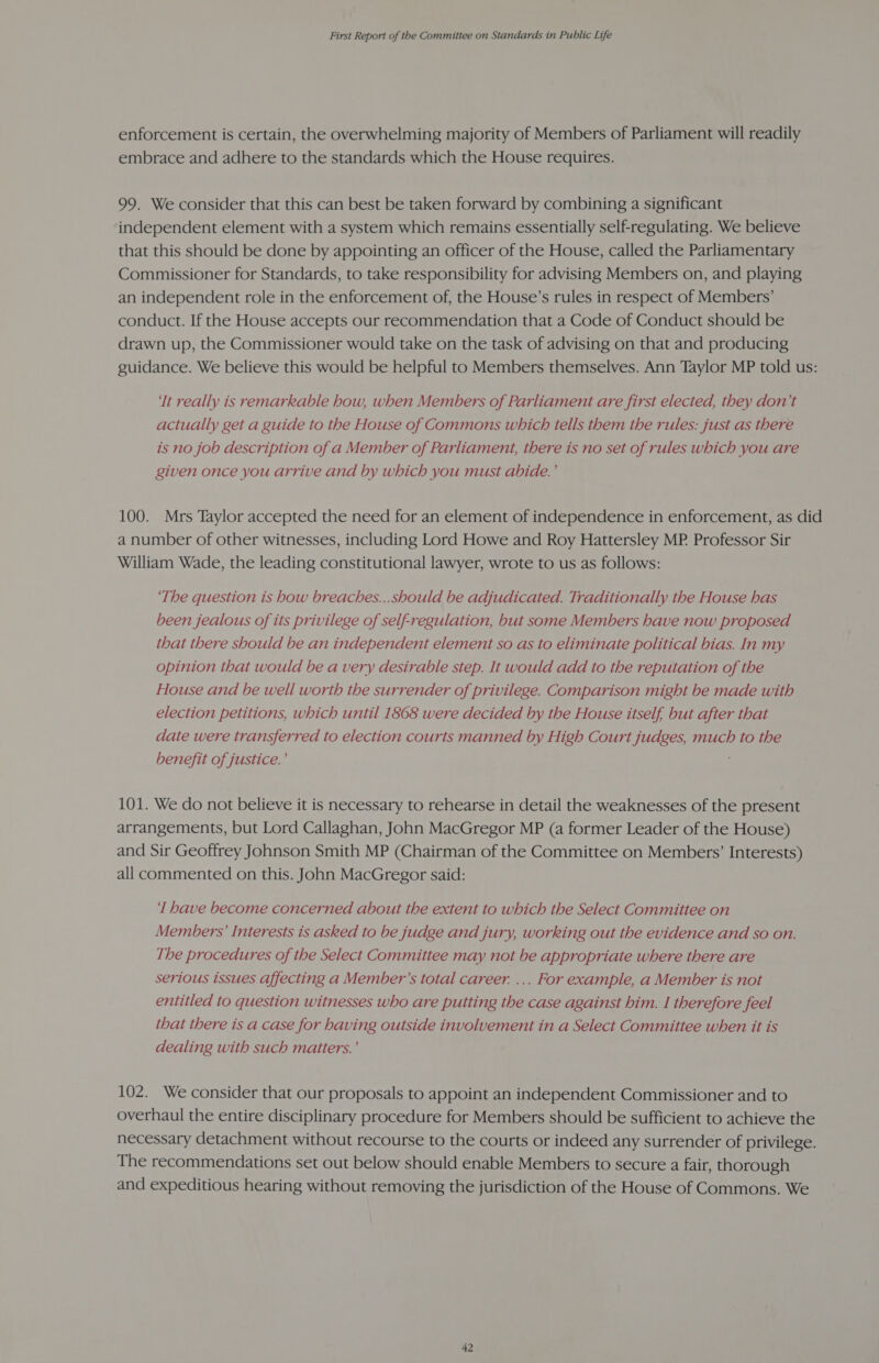 enforcement is certain, the overwhelming majority of Members of Parliament will readily embrace and adhere to the standards which the House requires. 99. We consider that this can best be taken forward by combining a significant independent element with a system which remains essentially self-regulating. We believe that this should be done by appointing an officer of the House, called the Parliamentary Commissioner for Standards, to take responsibility for advising Members on, and playing an independent role in the enforcement of, the House’s rules in respect of Members’ conduct. If the House accepts our recommendation that a Code of Conduct should be drawn up, the Commissioner would take on the task of advising on that and producing guidance. We believe this would be helpful to Members themselves. Ann Taylor MP told us: ‘Tt really is remarkable how, when Members of Parliament are first elected, they don’t actually get a guide to the House of Commons which tells them the rules: just as there is no job description of a Member of Parliament, there is no set of rules which you are given once you arrive and by which you must abide.’ 100. Mrs Taylor accepted the need for an element of independence in enforcement, as did a number of other witnesses, including Lord Howe and Roy Hattersley MP. Professor Sir William Wade, the leading constitutional lawyer, wrote to us as follows: ‘The question is how breaches...should be adjudicated. Traditionally the House has been jealous of its privilege of self-regulation, but some Members have now proposed that there should be an independent element so as to eliminate political bias. In my opinion that would be a very desirable step. It would add to the reputation of the House and be well worth the surrender of privilege. Comparison might be made with election petitions, which until 1808 were decided by the House itself but after that date were transferred to election courts manned by High Court judges, much to the benefit of justice.’ 101. We do not believe it is necessary to rehearse in detail the weaknesses of the present arrangements, but Lord Callaghan, John MacGregor MP (a former Leader of the House) and Sir Geoffrey Johnson Smith MP (Chairman of the Committee on Members’ Interests) all commented on this. John MacGregor said: ‘I have become concerned about the extent to which the Select Committee on Members’ Interests is asked to be judge and jury, working out the evidence and so on. The procedures of the Select Committee may not be appropriate where there are serious issues affecting a Member’s total career. ... For ecample, a Member is not entitled to question witnesses who are putting the case against him. I therefore feel that there is a case for having outside involvement in a Select Committee when it is dealing with such matters.’ 102. We consider that our proposals to appoint an independent Commissioner and to overhaul the entire disciplinary procedure for Members should be sufficient to achieve the necessary detachment without recourse to the courts or indeed any surrender of privilege. The recommendations set out below should enable Members to secure a fair, thorough and expeditious hearing without removing the jurisdiction of the House of Commons. We