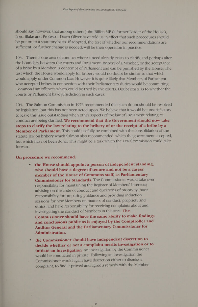 should say, however, that among others John Biffen MP (a former Leader of the House), Lord Blake and Professor Dawn Oliver have told us in effect that such procedures should be put on to a statutory basis. If adopted, the test of whether our recommendations are sufficient, or further change is needed, will be their operation in practice. 103. There is one area of conduct where a need already exists to clarify, and perhaps alter, the boundary between the courts and Parliament. Bribery of a Member, or the acceptance of a bribe by a Member, is contempt of Parliament and can be punished by the House. The test which the House would apply for bribery would no doubt be similar to that which would apply under Common Law. However it is quite likely that Members of Parliament who accepted bribes in connection with their Parliamentary duties would be committing Common Law offences which could be tried by the courts. Doubt exists as to whether the courts or Parliament have jurisdiction in such cases. 104. The Salmon Commission in 1976 recommended that such doubt should be resolved by legislation, but this has not been acted upon. We believe that it would be unsatisfactory to leave this issue outstanding when other aspects of the law of Parliament relating to conduct are being clarified. We recommend that the Government should now take steps to clarify the law relating to the bribery of or the receipt of a bribe by a Member of Parliament. This could usefully be combined with the consolidation of the statute law on bribery which Salmon also recommended, which the government accepted, but which has not been done. This might be a task which the Law Commission could take forward. On procedure we recommend: ° the House should appoint a person of independent standing, who should have a degree of tenure and not be a career member of the House of Commons staff, as Parliamentary Commissioner for Standards. The Commissioner would take over responsibility for maintaining the Register of Members’ Interests; advising on the code of conduct and questions of propriety; have responsibility for preparing guidance and providing induction sessions for new Members on matters of conduct, propriety and ethics; and have responsibility for receiving complaints about and investigating the conduct of Members in this area. The Commissioner should have the same ability to make findings and conclusions public as is enjoyed by the Comptroller and Auditor General and the Parliamentary Commissioner for Administration. * the Commissioner should have independent discretion to decide whether or not a complaint merits investigation or to initiate an investigation. An investigation by the Commissioner would be conducted in private. Following an investigation the Commissioner would again have discretion either to dismiss a complaint, to find it proved and agree a remedy with the Member