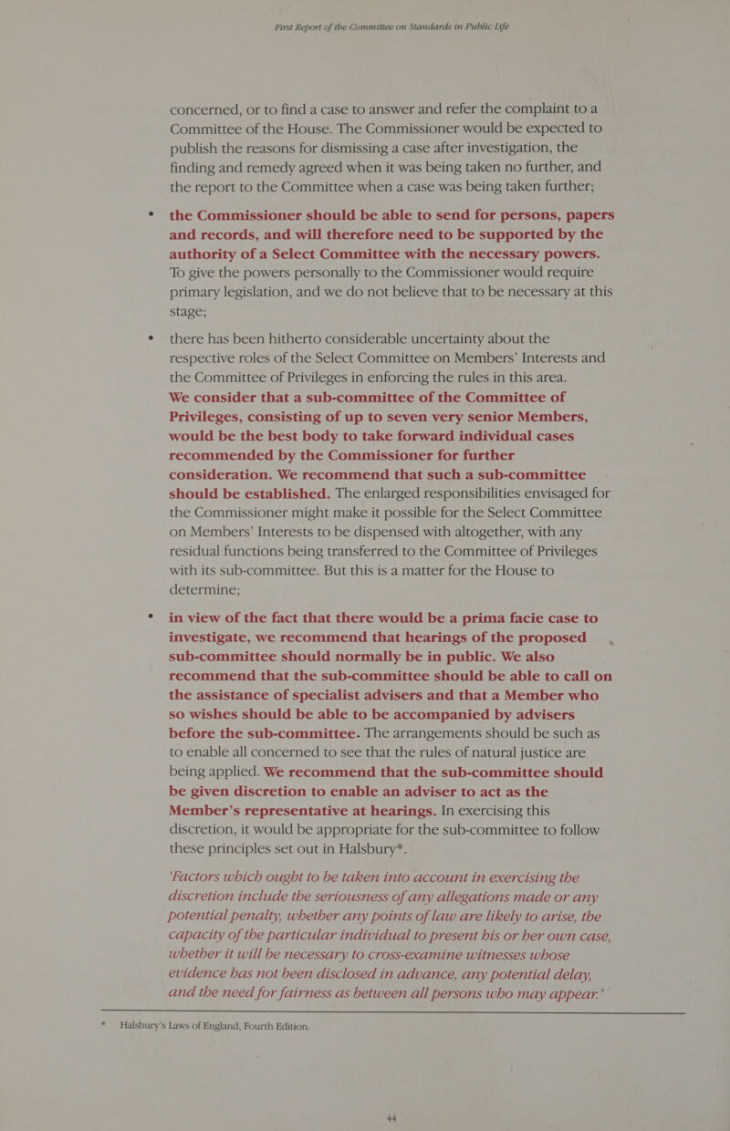 * concerned, or to find a case to answer and refer the complaint toa Committee of the House. The Commissioner would be expected to publish the reasons for dismissing a case after investigation, the the report to the Committee when a case was being taken further; the Commissioner should be able to send for persons, papers and records, and will therefore need to be supported by the authority of a Select Committee with the necessary powers. To give the powers personally to the Commissioner would require primary legislation, and we do not believe that to be necessary at this stage; there has been hitherto considerable uncertainty about the respective roles of the Select Committee on Members’ Interests and the Committee of Privileges in enforcing the rules in this area. We consider that a sub-committee of the Committee of Privileges, consisting of up to seven very senior Members, would be the best body to take forward individual cases recommended by the Commissioner for further consideration. We recommend that such a sub-committee should be established. The enlarged responsibilities envisaged for the Commissioner might make it possible for the Select Committee on Members’ Interests to be dispensed with altogether, with any residual functions being transferred to the Committee of Privileges with its sub-committee. But this is a matter for the House to determine; in view of the fact that there would be a prima facie case to investigate, we recommend that hearings of the proposed , sub-committee should normally be in public. We also recommend that the sub-committee should be able to call on the assistance of specialist advisers and that a Member who so wishes should be able to be accompanied by advisers before the sub-committee. The arrangements should be such as to enable all concerned to see that the rules of natural justice are being applied. We recommend that the sub-committee should be given discretion to enable an adviser to act as the Member’s representative at hearings. In exercising this discretion, it would be appropriate for the sub-committee to follow these principles set out in Halsbury*. ‘Factors which ought to be taken into account in exercising the discretion include the seriousness of any allegations made or any potential penalty, whether any points of law are likely to arise, the capacity of the particular individual to present his or her own case, whether it will be necessary to cross-examine witnesses whose evidence has not been disclosed in advance, any potential delay, and the need for fairness as between all persons who may appear.’ 
