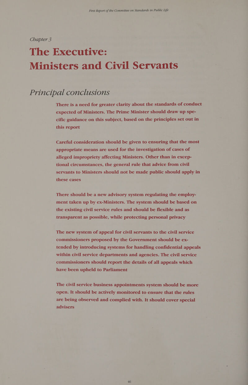 Chapter 3 The Executive: Ministers and Civil Servants Principal conclusions There is a need for greater clarity about the standards of conduct expected of Ministers. The Prime Minister should draw up spe- cific guidance on this subject, based on the principles set out in this report Careful consideration should be given to ensuring that the most appropriate means are used for the investigation of cases of alleged impropriety affecting Ministers. Other than in excep- tional circumstances, the general rule that advice from civil servants to Ministers should not be made public should apply in these cases There should be a new advisory system regulating the employ- ment taken up by ex-Ministers. The system should be based on the existing civil service rules and should be flexible and as transparent as possible, while protecting personal privacy The new system of appeal for civil servants to the civil service commissioners proposed by the Government should be ex- tended by introducing systems for handling confidential appeals within civil service departments and agencies. The civil service commissioners should report the details of all appeals which have been upheld to Parliament The civil service business appointments system should be more open. It should be actively monitored to ensure that the rules are being observed and complied with. It should cover special advisers 