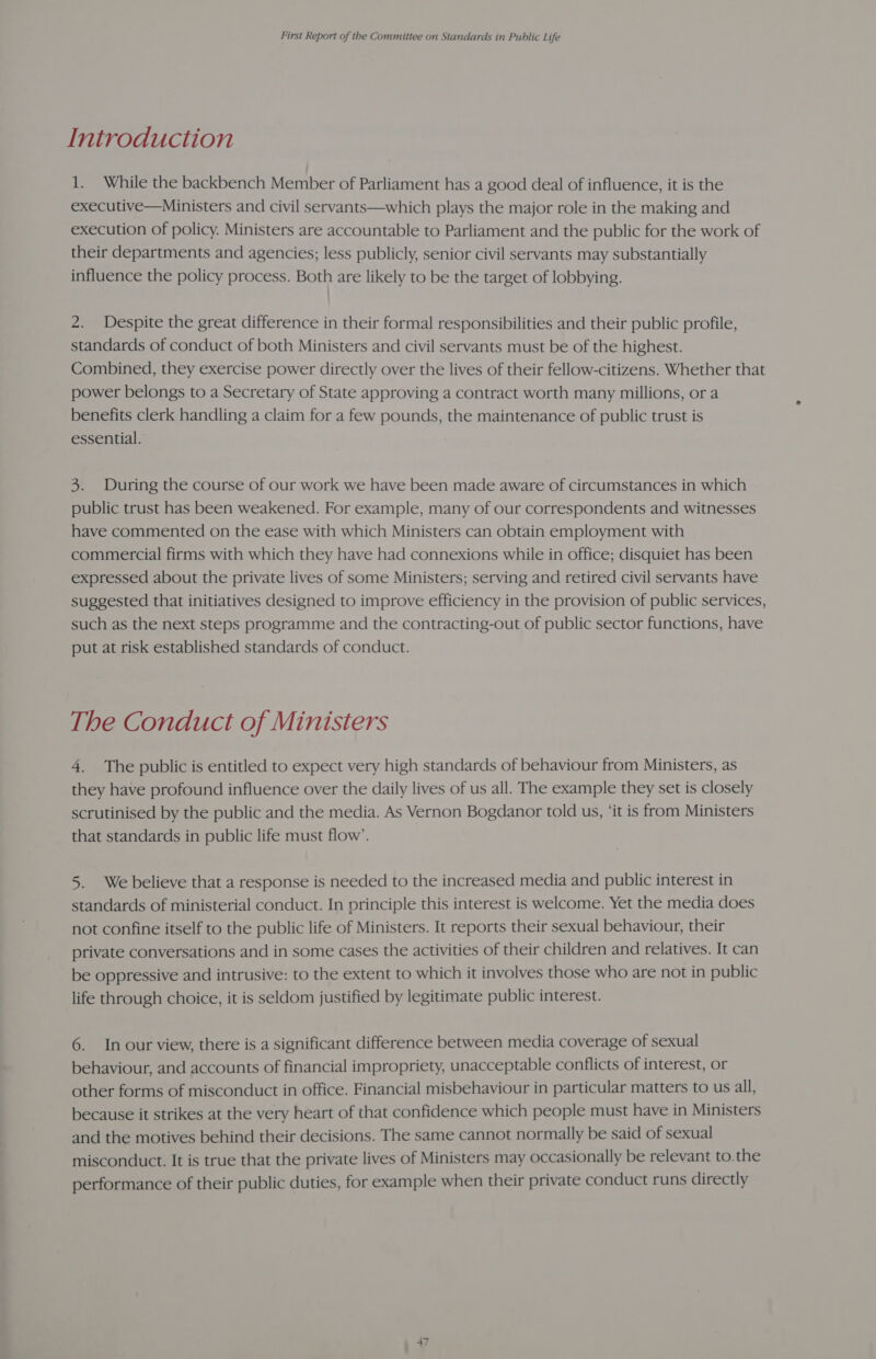 Introduction 1. While the backbench Member of Parliament has a good deal of influence, it is the executive—Ministers and civil servants—which plays the major role in the making and execution of policy. Ministers are accountable to Parliament and the public for the work of their departments and agencies; less publicly, senior civil servants may substantially influence the policy process. Both are likely to be the target of lobbying. 2. Despite the great difference in their formal responsibilities and their public profile, standards of conduct of both Ministers and civil servants must be of the highest. Combined, they exercise power directly over the lives of their fellow-citizens. Whether that power belongs to a Secretary of State approving a contract worth many millions, ora benefits clerk handling a claim for a few pounds, the maintenance of public trust is essential. 3. During the course of our work we have been made aware of circumstances in which public trust has been weakened. For example, many of our correspondents and witnesses have commented on the ease with which Ministers can obtain employment with commercial firms with which they have had connexions while in office; disquiet has been expressed about the private lives of some Ministers; serving and retired civil servants have suggested that initiatives designed to improve efficiency in the provision of public services, such as the next steps programme and the contracting-out of public sector functions, have put at risk established standards of conduct. The Conduct of Ministers 4. The public is entitled to expect very high standards of behaviour from Ministers, as they have profound influence over the daily lives of us all. The example they set is closely scrutinised by the public and the media. As Vernon Bogdanor told us, ‘it is from Ministers that standards in public life must flow’. 5. We believe that a response is needed to the increased media and public interest in standards of ministerial conduct. In principle this interest is welcome. Yet the media does not confine itself to the public life of Ministers. It reports their sexual behaviour, their private conversations and in some cases the activities of their children and relatives. It can be oppressive and intrusive: to the extent to which it involves those who are not in public life through choice, it is seldom justified by legitimate public interest. 6. In our view, there is a significant difference between media coverage of sexual behaviour, and accounts of financial impropriety, unacceptable conflicts of interest, or other forms of misconduct in office. Financial misbehaviour in particular matters to us all, because it strikes at the very heart of that confidence which people must have in Ministers and the motives behind their decisions. The same cannot normally be said of sexual misconduct. It is true that the private lives of Ministers may occasionally be relevant to.the performance of their public duties, for example when their private conduct runs directly