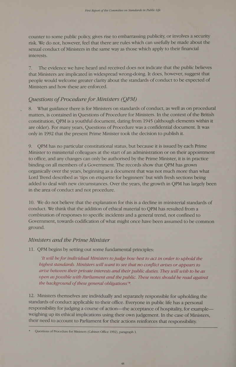 counter to some public policy, gives rise to embarrassing publicity, or involves a security risk. We do not, however, feel that there are rules which can usefully be made about the sexual conduct of Ministers in the same way as those which apply to their financial interests. 7. The evidence we have heard and received does not indicate that the public believes that Ministers are implicated in widespread wrong-doing. It does, however, suggest that people would welcome greater clarity about the standards of conduct to be expected of Ministers and how these are enforced. Questions of Procedure for Ministers (QPM) 8. What guidance there is for Ministers on standards of conduct, as well as on procedural matters, is contained in Questions of Procedure for Ministers. In the context of the British constitution, QPM is a youthful document, dating from 1945 (although elements within it are older). For many years, Questions of Procedure was a confidential document. It was only in 1992 that the present Prime Minister took the decision to publish it. 9. QPM has no particular constitutional status, but because it is issued by each Prime Minister to ministerial colleagues at the start of an administration or on their appointment to office, and any changes can only be authorised by the Prime Minister, it is in practice binding on all members of a Government. The records show that QPM has grown organically over the years, beginning as a document that was not much more than what Lord Trend described as ‘tips on etiquette for beginners’ but with fresh sections being added to deal with new circumstances. Over the years, the growth in QPM has largely been in the area of conduct and not procedure. 10. We do not believe that the explanation for this is a decline in ministerial standards of conduct. We think that the addition of ethical material to QPM has resulted from a combination of responses to specific incidents and a general trend, not confined to Government, towards codification of what might once have been assumed to be common ground. Ministers and the Prime Minister 11. QPM begins by setting out some fundamental principles: Tt will be for individual Ministers to judge how best to act in order to uphold the highest standards. Ministers will want to see that no conflict arises or appears to arise between their private interests and their public duties. They will wish to be as open as possible with Parliament and the public. These notes should be read against the background of these general obligations”*. 12. Ministers themselves are individually and separately responsible for upholding the standards of conduct applicable to their office. Everyone in public life has a personal responsibility for judging a course of action—the acceptance of hospitality, for example— weighing up its ethical implications using their own judgement. In the case of Ministers, their need to account to Parliament for their actions reinforces that responsibility.  * — Questions of Procedure for Ministers (Cabinet Office 1992), paragraph 1.