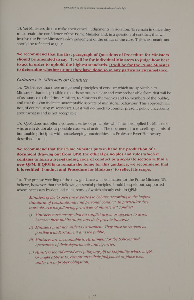 13. Yet Ministers do not make their ethical judgements in isolation. To remain in office they must retain the confidence of the Prime Minister and, in a question of conduct, that will involve the Prime Minister’s own judgement of the ethics of the case. This is axiomatic and should be reflected in QPM. We recommend that the first paragraph of Questions of Procedure for Ministers should be amended to say: ‘It will be for individual Ministers to judge how best to act in order to uphold the highest standards. It will be for the Prime Minister to determine whether or not they have done so in any particular circumstance.’ Guidance to Ministers on Conduct 14. We believe that there are general principles of conduct which are applicable to Ministers; that it is possible to set these out in a clear and comprehensible form that will be of assistance to the Prime Minister, to Ministers themselves and to members of the public; and that this can indicate unacceptable aspects of ministerial behaviour. This approach will not, of course, stop misconduct. But it will do much to counter present public uncertainty about what is and is not acceptable. 15. QPM does not offer a coherent series of principles which can be applied by Ministers who are in doubt about possible courses of action. The document is a miscellany: ‘a mix of immutable principles with housekeeping practicalities’, as Professor Peter Hennessey described it to us. We recommend that the Prime Minister puts in hand the production of a document drawing out from QPM the ethical principles and rules which it contains to form a free-standing code of conduct or a separate section within a new QPM. If QPM is to remain the home for this guidance, we recommend that it is retitled ‘Conduct and Procedure for Ministers’ to reflect its scope. 16. The precise wording of the new guidance will be a matter for the Prime Minister. We believe, however, that the following essential principles should be spelt out, supported where necessary by detailed rules, some of which already exist in QPM: Ministers of the Crown are expected to behave according to the highest standards of constitutional and personal conduct. In particular they must observe the following principles of ministerial conduct: i) Ministers must ensure that no conflict arises, or appears to arise, between their public duties and their private interests; ii) Ministers must not mislead Parliament. They must be as open as | possible with Parliament and the public; iii) Ministers are accountable to Parliament for the policies and operations of their departments and agencies; iv) Ministers should avoid accepting any gift or hospitality which might, or might appear to, compromise their judgement or place them under an improper obligation;