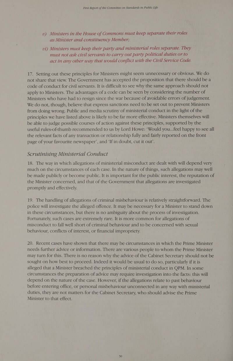 v) Ministers in the House of Commons must keep separate their roles as Minister and constituency Member; vi) Ministers must keep their party and ministerial roles separate. They must not ask civil servants to carry out party political duties or to act in any other way that would conflict with the Civil Service Code. 17. Setting out these principles for Ministers might seem unnecessary or obvious. We do not share that view. The Government has accepted the proposition that there should be a code of conduct for civil servants. It is difficult to see why the same approach should not apply to Ministers. The advantages of a code can be seen by considering the number of Ministers who have had to resign since the war because of avoidable errors of judgement. We do not, though, believe that express sanctions need to be set out to prevent Ministers from doing wrong. Public and media scrutiny of ministerial conduct in the light of the principles we have listed above is likely to be far more effective. Ministers themselves will be able to judge possible courses of action against these principles, supported by the useful rules-of-thumb recommended to us by Lord Howe: ‘Would you...feel happy to see all the relevant facts of any transaction or relationship fully and fairly reported on the front page of your favourite newspaper’, and ‘If in doubt, cut it out’. Scrutinising Ministerial Conduct 18. The way in which allegations of ministerial misconduct are dealt with will depend very much on the circumstances of each case. In the nature of things, such allegations may well be made publicly or become public. It is important for the public interest, the reputation of the Minister concerned, and that of the Government that allegations are investigated promptly and effectively. 19. The handling of allegations of criminal misbehaviour is relatively straightforward. The police will investigate the alleged offence. It may be necessary for a Minister to stand down in these circumstances, but there is no ambiguity about the process of investigation. Fortunately, such cases are extremely rare. It is more common for allegations of misconduct to fall well short of criminal behaviour and to be concerned with sexual behaviour, conflicts of interest, or financial impropriety. 20. Recent cases have shown that there may be circumstances in which the Prime Minister needs further advice or information. There are various people to whom the Prime Minister may turn for this. There is no reason why the advice of the Cabinet Secretary should not be sought on how best to proceed. Indeed it would be usual to do so, particularly if it is alleged that a Minister breached the principles of ministerial conduct in QPM. In some circumstances the preparation of advice may require investigation into the facts: this will depend on the nature of the case. However, if the allegations relate to past behaviour before entering office, or personal misbehaviour unconnected in any way with ministerial duties, they are not matters for the Cabinet Secretary, who should advise the Prime Minister to that effect.