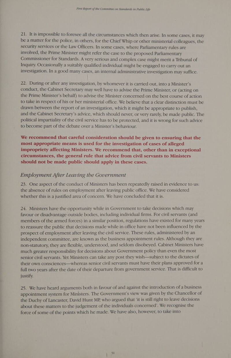 21. It is impossible to foresee all the circumstances which then arise. In some cases, it may be a matter for the police, in others, for the Chief Whip or other ministerial colleagues, the security services or the Law Officers. In some cases, where Parliamentary rules are involved, the Prime Minister might refer the case to the proposed Parliamentary Commissioner for Standards. A very serious and complex case might merit a Tribunal of Inquiry. Occasionally a suitably qualified individual might be engaged to carry out an investigation. In a good many cases, an internal administrative investigation may suffice. 22. During or after any investigation, by whomever it is carried out, into a Minister’s conduct, the Cabinet Secretary may well have to advise the Prime Minister, or (acting on the Prime Minister’s behalf) to advise the Minister concerned on the best course of action to take in respect of his or her ministerial office. We believe that a clear distinction must be drawn between the report of an investigation, which it might be appropriate to publish, and the Cabinet Secretary’s advice, which should never, or very rarely, be made public. The political impartiality of the civil service has to be protected, and it is wrong for such advice to become part of the debate over a Minister’s behaviour. We recommend that careful consideration should be given to ensuring that the most appropriate means is used for the investigation of cases of alleged impropriety affecting Ministers. We recommend that, other than in exceptional circumstances, the general rule that advice from civil servants to Ministers should not be made public should apply in these cases. Employment After Leaving the Government 23. One aspect of the conduct of Ministers has been repeatedly raised in evidence to us: the absence of rules on employment after leaving public office. We have considered whether this is a justified area of concern. We have concluded that it is. 24. Ministers have the opportunity while in Government to take decisions which may favour or disadvantage outside bodies, including individual firms. For civil servants (and members of the armed forces) in a similar position, regulations have existed for many years to reassure the public that decisions made while in office have not been influenced by the prospect of employment after leaving the civil service. These rules, administered by an independent committee, are known as the business appointment rules. Although they are non-statutory, they are flexible, understood, and seldom disobeyed. Cabinet Ministers have much greater responsibility for decisions about Government policy than even the most senior civil servants. Yet Ministers can take any post they wish—subject to the dictates of their own consciences—whereas senior civil servants must have their plans approved for a full two years after the date of their departure from government service. That is difficult to justify. 25. We have heard arguments both in favour of and against the introduction of a business appointment system for Ministers. The Government’s view was given by the Chancellor of the Duchy of Lancaster, David Hunt MP who argued that ‘it is still right to leave decisions about these matters to the judgement of the individuals concerned’. We recognise the force of some of the points which he made. We have also, however, to take into