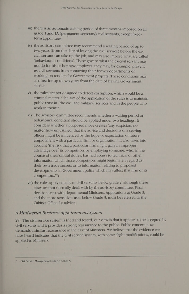 iii) there is an automatic waiting period of three months imposed on all grade 1 and 1A (permanent secretary) civil servants, except fixed- term appointees; iv) the advisory committee may recommend a waiting period of up to two years (from the date of leaving the civil service) before the ex- civil servant can take up the job, and may also impose what are called ‘behavioural conditions’. These govern what the ex-civil servant may not do for his or her new employer: they may, for example, prevent ex-civil servants from contacting their former departments or working on tenders for Government projects. These conditions may also last for up to two years from the date of leaving Government service. v) the rules are not designed to detect corruption, which would be a criminal matter. ‘The aim of the application of the rules is to maintain public trust in [the civil and military] services and in the people who work in them’*; vi) The advisory committee recommends whether a waiting period or behavioural condition should be applied under two headings. It considers whether a proposed move creates ‘any suspicion, no matter how unjustified, that the advice and decisions of a serving officer might be influenced by the hope or expectation of future employment with a particular firm or organisation’. It also takes into account ‘the risk that a particular firm might gain an improper advantage over its competitors by employing someone, who, in the course of their official duties, has had access to technical or other information which those competitors might legitimately regard as their own trade secrets or to information relating to proposed developments in Government policy which may affect that firm or its competitors.’*; vii) the rules apply equally to civil servants below grade 2, although these cases are not normally dealt with by the advisory committee. Final decisions rest with departmental Ministers. Applications at Grade 3, and the more sensitive cases below Grade 3, must be referred to the Cabinet Office for advice. A Ministerial Business Appointments System 29. The civil service system is tried and tested; our view is that it appears to be accepted by civil servants and it provides a strong reassurance to the public. Public concern now demands a similar reassurance in the case of Ministers. We believe that the evidence we have heard indicates that the civil service system, with some slight modifications, could be applied to Ministers. I * — Civil Service Management Code 4.3 Annex A.