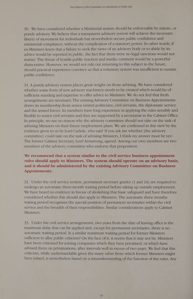 30. We have considered whether a Ministerial system should be enforceable by statute, or purely advisory. We believe that a transparent advisory system will achieve the necessary liberty of movement for individuals but nevertheless secure public confidence and ministerial compliance, without the complication of a statutory power. In other words, if ex-Ministers knew that a failure to seek the views of an advisory body or to abide by its advice would be reported in public, the fact that there were no legal sanctions would not matter. The threat of hostile public reaction and media comment would be a powerful disincentive. However, we would not rule out returning to this subject in the future, should practical experience convince us that a voluntary system was insufficient to sustain public confidence. 31. A purely advisory system places great weight on those advising. We have considered whether some form of new advisory machinery needs to be created which would be of sufficient standing and expertise to offer advice to Ministers. We do not feel that fresh arrangements are necessary. The existing Advisory Committee on Business Appointments draws its membership from senior retired politicians, civil servants, the diplomatic service and the armed forces. Its members have long experience in applying the rules sensibly and flexibly to senior civil servants and they are supported by a secretariat in the Cabinet Office. In principle, we see no reason why the advisory committee should not take on the task of advising Ministers on their future employment plans. We are confirmed in this view by the evidence given to us by Lord Carlisle, who said ‘if you ask me whether [the advisory committee] could take on the task of advising Ministers, I think my answer must be yes’. The former Cabinet Secretary, Lord Armstrong, agreed. Among our own members are two members of the advisory committee who endorse that proposition. We recommend that a system similar to the civil service business appointment rules should apply to Ministers. The system should operate on an advisory basis, and it should be administered by the existing Advisory Committee on Business Appointments. 32. Under the civil service system, permanent secretary grades (1 and 1A) are required to undergo an automatic three-month waiting period before taking up outside employment. We have heard no evidence in favour of abolishing that basic safeguard and have therefore considered whether this should also apply to Ministers. The automatic three months waiting period recognises the special position of permanent secretaries within the civil service and the breadth of their responsibilities. Similar considerations apply to Cabinet Ministers. 33. Under the civil service arrangements, two years from the date of leaving office is the maximum delay that can be applied and, except for permanent secretaries, there is no automatic waiting period. Is a similar maximum waiting period for former Ministers sufficient to allay public criticism? On the face of it, it seems that it may not be. Ministers have been criticised for joining companies which they have privatised, or which have advised them on privatisations, after intervals well in excess of two years. We feel that this criticism, while understandable given the many other firms which former Ministers might have joined, is nevertheless based on a misunderstanding of the function of the rules. Any