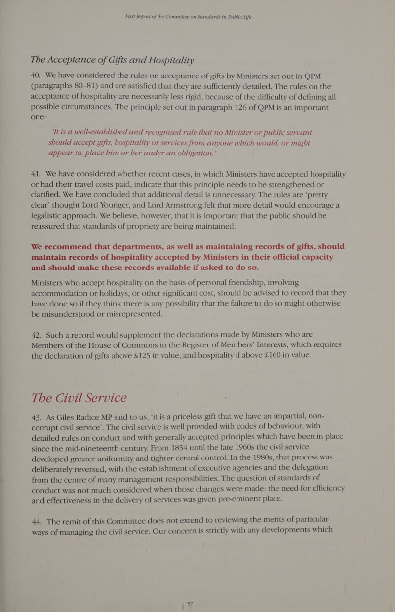 The Acceptance of Gifts and Hospitality 40. We have considered the rules on acceptance of gifts by Ministers set out in QPM (paragraphs 80-81) and are satisfied that they are sufficiently detailed. The rules on the acceptance of hospitality are necessarily less rigid, because of the difficulty of defining all possible circumstances. The principle set out in paragraph 126 of QPM is an important one: It is a well-established and recognised rule that no Minister or public servant should accept gifts, hospitality or services from anyone which would, or might appear to, place him or her under an obligation.’ 41. We have considered whether recent cases, in which Ministers have accepted hospitality or had their travel costs paid, indicate that this principle needs to be strengthened or clarified. We have concluded that additional detail is unnecessary. The rules are ‘pretty clear’ thought Lord Younger, and Lord Armstrong felt that more detail would encourage a legalistic approach. We believe, however, that it is important that the public should be reassured that standards of propriety are being maintained. We recommend that departments, as well as maintaining records of gifts, should maintain records of hospitality accepted by Ministers in their official capacity and should make these records available if asked to do so. Ministers who accept hospitality on the basis of personal friendship, involving accommodation or holidays, or other significant cost, should be advised to record that they have done so if they think there is any possibility that the failure to do so might otherwise be misunderstood or misrepresented. 42. Such a record would supplement the declarations made by Ministers who are Members of the House of Commons in the Register of Members’ Interests, which requires the declaration of gifts above £125 in value, and hospitality if above £160 in value. The Civil Service 43. As Giles Radice MP said to us, ‘it is a priceless gift that we have an impartial, non- corrupt civil service’. The civil service is well provided with codes of behaviour, with detailed rules on conduct and with generally accepted principles which have been in place since the mid-nineteenth century. From 1854 until the late 1960s the civil service developed greater uniformity and tighter central control. In the 1980s, that process was deliberately reversed, with the establishment of executive agencies and the delegation from the centre of many management responsibilities. The question of standards of conduct was not much considered when those changes were made: the need for efficiency and effectiveness in the delivery of services was given pre-eminent place. 44. The remit of this Committee does not extend to reviewing the merits of particular ways of managing the civil service. Our concern is strictly with any developments which