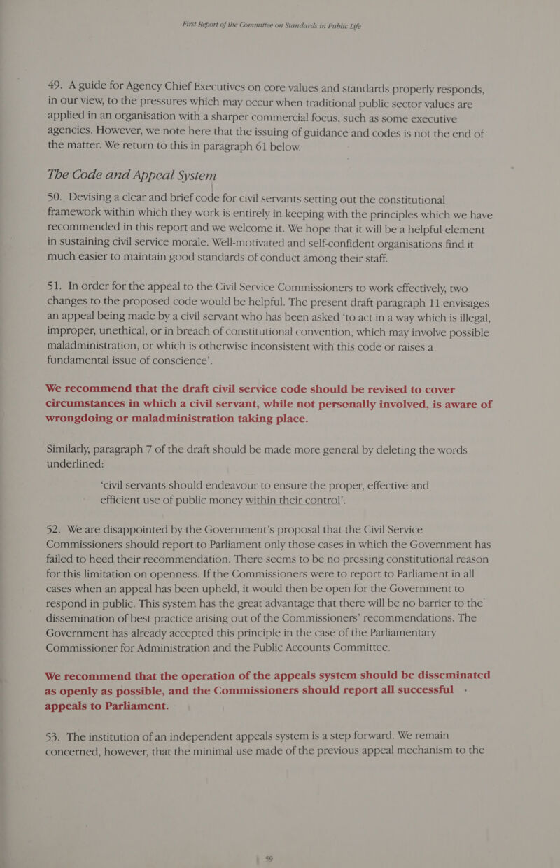 49. A guide for Agency Chief Executives on core values and standards properly responds, in Our view, to the pressures which may occur when traditional public sector values are applied in an organisation with a sharper commercial focus, such as some executive agencies. However, we note here that the issuing of guidance and codes is not the end of the matter. We return to this in paragraph 61 below. The Code and Appeal System 50.. Devising a clear and brief code for civil servants setting out the constitutional framework within which they work is entirely in keeping with the principles which we have recommended in this report and we welcome it. We hope that it will be a helpful element in sustaining civil service morale. Well-motivated and self-confident organisations find it much easier to maintain good standards of conduct among their staff. 51. In order for the appeal to the Civil Service Commissioners to work effectively, two changes to the proposed code would be helpful. The present draft paragraph 11 envisages an appeal being made by a civil servant who has been asked ‘to act in a way which is illegal, improper, unethical, or in breach of constitutional convention, which may involve possible maladministration, or which is otherwise inconsistent with this code or raises a fundamental issue of conscience’. We recommend that the draft civil service code should be revised to cover circumstances in which a civil servant, while not perscnally involved, is aware of wrongdoing or maladministration taking place. Similarly, paragraph 7 of the draft should be made more general by deleting the words underlined: ‘civil servants should endeavour to ensure the proper, effective and efficient use of public money within their control’. 52. We are disappointed by the Government’s proposal that the Civil Service Commissioners should report to Parliament only those cases in which the Government has failed to heed their recommendation. There seems to be no pressing constitutional reason for this limitation on openness. If the Commissioners were to report to Parliament in all cases when an appeal has been upheld, it would then be open for the Government to respond in public. This system has the great advantage that there will be no barrier to the dissemination of best practice arising out of the Commissioners’ recommendations. The Government has already accepted this principle in the case of the Parliamentary Commissioner for Administration and the Public Accounts Committee. We recommend that the operation of the appeals system should be disseminated as openly as possible, and the Commissioners should report all successful appeals to Parliament. 53. The institution of an independent appeals system is a step forward. We remain concerned, however, that the minimal use made of the previous appeal mechanism to the