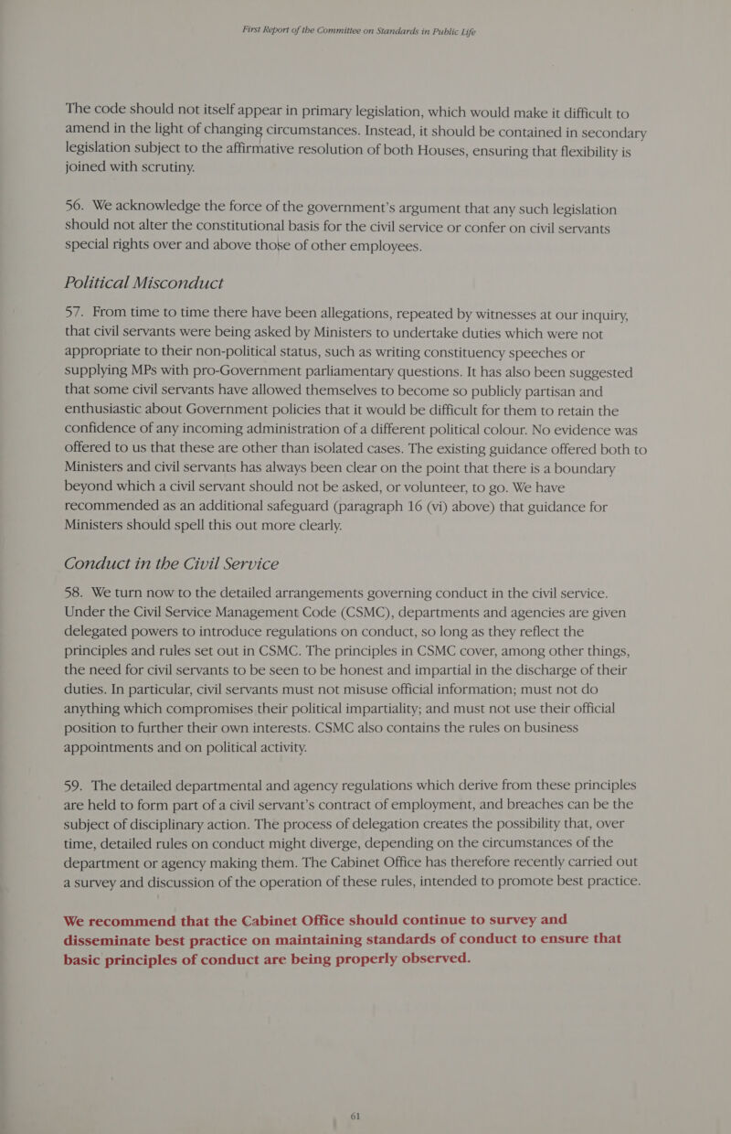 The code should not itself appear in primary legislation, which would make it difficult to amend in the light of changing circumstances. Instead, it should be contained in secondary legislation subject to the affirmative resolution of both Houses, ensuring that flexibility is joined with scrutiny. 56. We acknowledge the force of the government’s argument that any such legislation should not alter the constitutional basis for the civil service or confer on civil servants special rights over and above those of other employees. Political Misconduct 57. From time to time there have been allegations, repeated by witnesses at our inquiry, that civil servants were being asked by Ministers to undertake duties which were not appropriate to their non-political status, such as writing constituency speeches or supplying MPs with pro-Government parliamentary questions. It has also been suggested that some civil servants have allowed themselves to become so publicly partisan and enthusiastic about Government policies that it would be difficult for them to retain the confidence of any incoming administration of a different political colour. No evidence was offered to us that these are other than isolated cases. The existing guidance offered both to Ministers and civil servants has always been clear on the point that there is a boundary beyond which a civil servant should not be asked, or volunteer, to go. We have recommended as an additional safeguard (paragraph 16 (vi) above) that guidance for Ministers should spell this out more clearly. Conduct in the Civil Service 58. We turn now to the detailed arrangements governing conduct in the civil service. Under the Civil Service Management Code (CSMC), departments and agencies are given delegated powers to introduce regulations on conduct, so long as they reflect the principles and rules set out in CSMC. The principles in CSMC cover, among other things, the need for civil servants to be seen to be honest and impartial in the discharge of their duties. In particular, civil servants must not misuse official information; must not do anything which compromises their political impartiality; and must not use their official position to further their own interests. CSMC also contains the rules on business appointments and on political activity. 59. The detailed departmental and agency regulations which derive from these principles are held to form part of a civil servant’s contract of employment, and breaches can be the subject of disciplinary action. The process of delegation creates the possibility that, over time, detailed rules on conduct might diverge, depending on the circumstances of the department or agency making them. The Cabinet Office has therefore recently carried out a survey and discussion of the operation of these rules, intended to promote best practice. We recommend that the Cabinet Office should continue to survey and disseminate best practice on maintaining standards of conduct to ensure that basic principles of conduct are being properly observed.