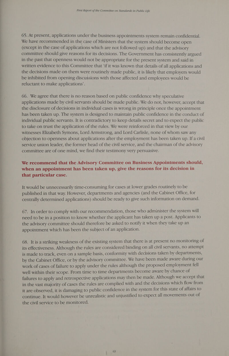 65. At present, applications under the business appointments system remain confidential. We have recommended in the case of Ministers that the system should become open (except in the case of applications which are not followed up) and that the advisory committee should give reasons for its decisions. The Government has consistently argued in the past that openness would not be appropriate for the present system and said in written evidence to this Committee that ‘if it was known that details of all applications and the decisions made on them were routinely made public, it is likely that employers would be inhibited from opening discussions with those affected and employees would be reluctant to make applications’. 66. We agree that there is no reason based on public confidence why speculative applications made by civil servants should be made public. We do not, however, accept that the disclosure of decisions in individual cases is wrong in principle once the appointment has been taken up. The system is designed to maintain public confidence in the conduct of individual public servants. It is contradictory to keep details secret and to expect the public to take on trust the application of the rules. We were reinforced in that view by our witnesses Elizabeth Symons, Lord Armstrong, and Lord Carlisle, none of whom saw any objection to openness about applications after the employment has been taken up. Ifa civil service union leader, the former head of the civil service, and the chairman of the advisory committee are of one mind, we find their testimony very persuasive. We recommend that the Advisory Committee on Business Appointments should, when an appointment has been taken up, give the reasons for its decision in that particular case. It would be unnecessarily time-consuming for cases at lower grades routinely to be published in that way. However, departments and agencies (and the Cabinet Office, for centrally determined applications) should be ready to give such information on demand. 67. In order to comply with our recommendation, those who administer the system will need to be in a position to know whether the applicant has taken up a post. Applicants to the advisory committee should therefore be asked to notify it when they take up an appointment which has been the subject of an application. 68. It is a striking weakness of the existing system that there is at present no monitoring of its effectiveness. Although the rules are considered binding on all civil servants, no attempt is made to track, even on a sample basis, conformity with decisions taken by departments, by the Cabinet Office, or by the advisory committee. We have been made aware during our work of cases of failure to apply under the rules although the proposed employment fell well within their scope. From time to time departments become aware by chance of failures to apply and retrospective applications may then be made. Although we accept that in the vast majority of cases the rules are complied with and the decisions which flow from it are observed, it is damaging to public confidence in the system for this state of affairs to continue. It would however be unrealistic and unjustified to expect all movements out of the civil service to be monitored.