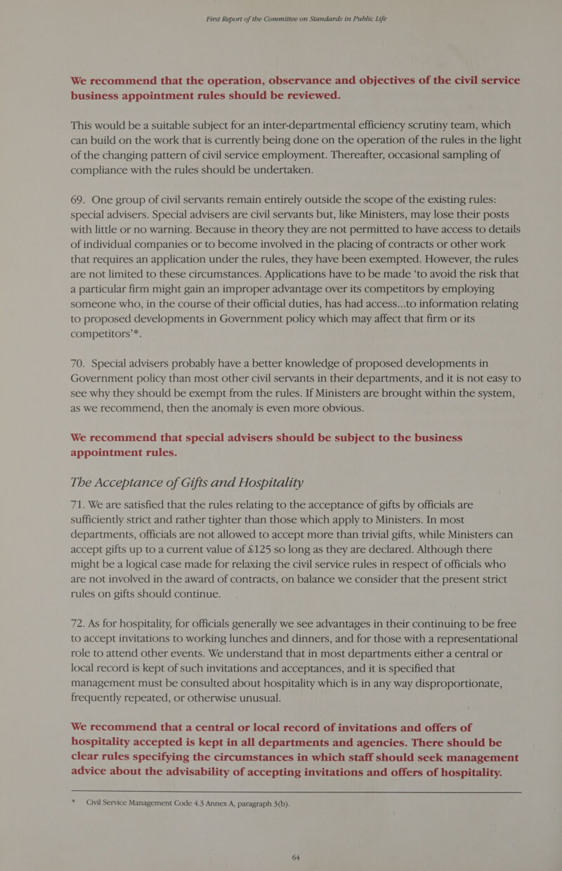 We recommend that the operation, observance and objectives of the civil service business appointment rules should be reviewed. This would be a suitable subject for an inter-departmental efficiency scrutiny team, which can build on the work that is currently being done on the operation of the rules in the light of the changing pattern of civil service employment. Thereafter, occasional sampling of compliance with the rules should be undertaken. 69. One group of civil servants remain entirely outside the scope of the existing rules: special advisers. Special advisers are civil servants but, like Ministers, may lose their posts with little or no warning. Because in theory they are not permitted to have access to details of individual companies or to become involved in the placing of contracts or other work that requires an application under the rules, they have been exempted. However, the rules are not limited to these circumstances. Applications have to be made ‘to avoid the risk that a particular firm might gain an improper advantage over its competitors by employing someone who, in the course of their official duties, has had access...to information relating to proposed developments in Government policy which may affect that firm or its competitors’*. 70. Special advisers probably have a better knowledge of proposed developments in Government policy than most other civil servants in their departments, and it is not easy to see why they should be exempt from the rules. If Ministers are brought within the system, as we recommend, then the anomaly is even more obvious. We recommend that special advisers should be subject to the business appointment rules. The Acceptance of Gifts and Hospitality 71. We are satisfied that the rules relating to the acceptance of gifts by officials are sufficiently strict and rather tighter than those which apply to Ministers. In most departments, officials are not allowed to accept more than trivial gifts, while Ministers can accept gifts up to a current value of £125 so long as they are declared. Although there might be a logical case made for relaxing the civil service rules in respect of officials who are not involved in the award of contracts, on balance we consider that the present strict rules on gifts should continue. 72. As for hospitality, for officials generally we see advantages in their continuing to be free to accept invitations to working lunches and dinners, and for those with a representational role to attend other events. We understand that in most departments either a central or local record is kept of such invitations and acceptances, and it is specified that management must be consulted about hospitality which is in any way disproportionate, frequently repeated, or otherwise unusual. We recommend that a central or local record of invitations and offers of hospitality accepted is kept in all departments and agencies. There should be clear rules specifying the circumstances in which staff should seek management advice about the advisability of accepting invitations and offers of hospitality.  * Civil Service Management Code 4.3 Annex A, paragraph 3(b).