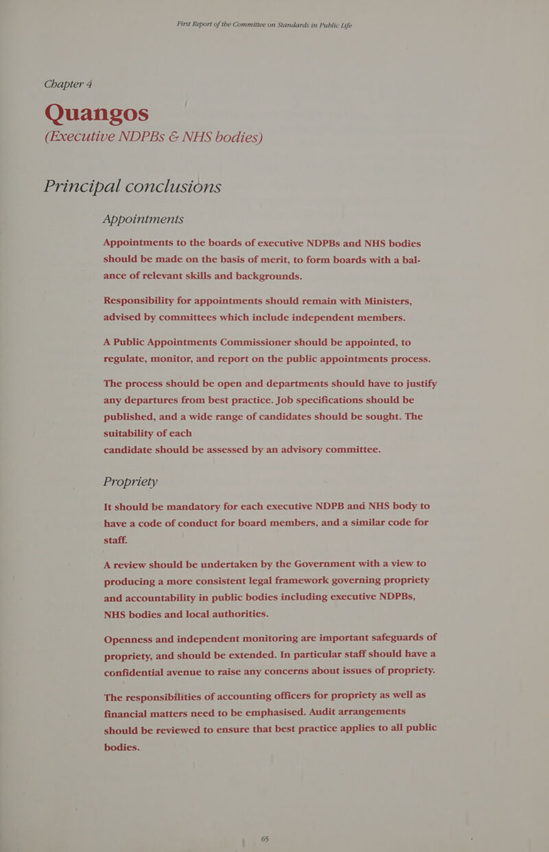 Chapter 4 Quangos (Executive NDPBs &amp; NHS bodies) Principal conclusions Appoiniments Appointments to the boards of executive NDPBs and NHS bodies should be made on the basis of merit, to form boards with a bal- ance of relevant skills and backgrounds. Responsibility for appointments should remain with Ministers, advised by committees which include independent members. A Public Appointments Commissioner should be appointed, to regulate, monitor, and report on the public appointments process. The process should be open and departments should have to justify any departures from best practice. Job specifications should be published, and a wide range of candidates should be sought. The suitability of each candidate should be assessed by an advisory committee. Propriety It should be mandatory for each executive NDPB and NHS body to have a code of conduct for board members, and a similar code for staff. A review should be undertaken by the Government with a view to producing a more consistent legal framework governing propriety and accountability in public bodies including executive NDPBs, NHS bodies and local authorities. Openness and independent monitoring are important safeguards of propriety, and should be extended. In particular staff should have a confidential avenue to raise any concerns about issues of propriety. The responsibilities of accounting officers for propriety as well as financial matters need to be emphasised. Audit arrangements should be reviewed to ensure that best practice applies to all public bodies. 65 