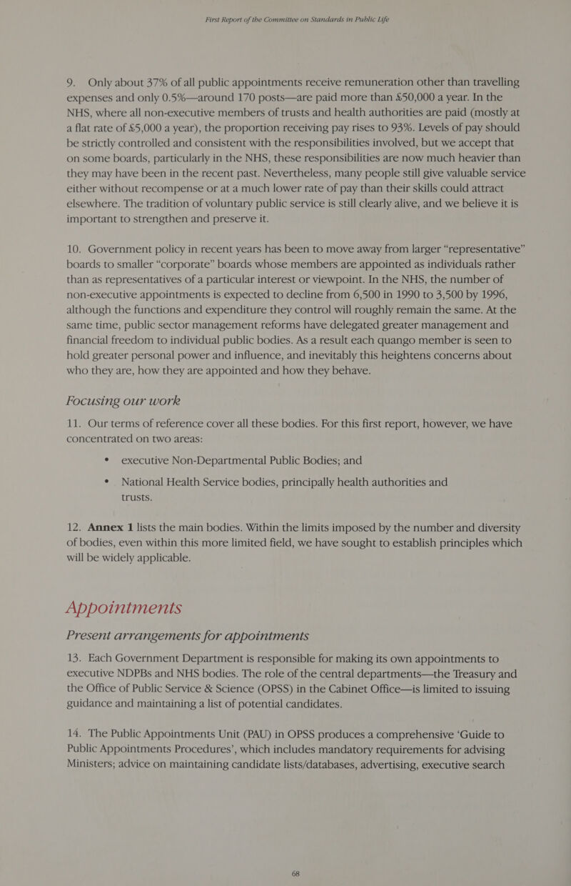9. Only about 37% of all public appointments receive remuneration other than travelling expenses and only 0.5%—around 170 posts—are paid more than £50,000 a year. In the NHS, where all non-executive members of trusts and health authorities are paid (mostly at a flat rate of £5,000 a year), the proportion receiving pay rises to 93%. Levels of pay should be strictly controlled and consistent with the responsibilities involved, but we accept that on some boards, particularly in the NHS, these responsibilities are now much heavier than they may have been in the recent past. Nevertheless, many people still give valuable service either without recompense or at a much lower rate of pay than their skills could attract elsewhere. The tradition of voluntary public service is still clearly alive, and we believe it is important to strengthen and preserve it. 10. Government policy in recent years has been to move away from larger “representative” boards to smaller “corporate” boards whose members are appointed as individuals rather than as representatives of a particular interest or viewpoint. In the NHS, the number of non-executive appointments is expected to decline from 6,500 in 1990 to 3,500 by 1996, although the functions and expenditure they control will roughly remain the same. At the same time, public sector management reforms have delegated greater management and financial freedom to individual public bodies. As a result each quango member is seen to hold greater personal power and influence, and inevitably this heightens concerns about who they are, how they are appointed and how they behave. Focusing our work 11. Our terms of reference cover all these bodies. For this first report, however, we have concentrated on two areas: * executive Non-Departmental Public Bodies; and ¢ National Health Service bodies, principally health authorities and trusts. 12. Annex 1 lists the main bodies. Within the limits imposed by the number and diversity of bodies, even within this more limited field, we have sought to establish principles which will be widely applicable. Appointments Present arrangements for appointments 13. Each Government Department is responsible for making its own appointments to executive NDPBs and NHS bodies. The role of the central departments—the Treasury and the Office of Public Service &amp; Science (OPSS) in the Cabinet Office—is limited to issuing guidance and maintaining a list of potential candidates. 14. The Public Appointments Unit (PAU) in OPSS produces a comprehensive ‘Guide to Public Appointments Procedures’, which includes mandatory requirements for advising Ministers; advice on maintaining candidate lists/databases, advertising, executive search