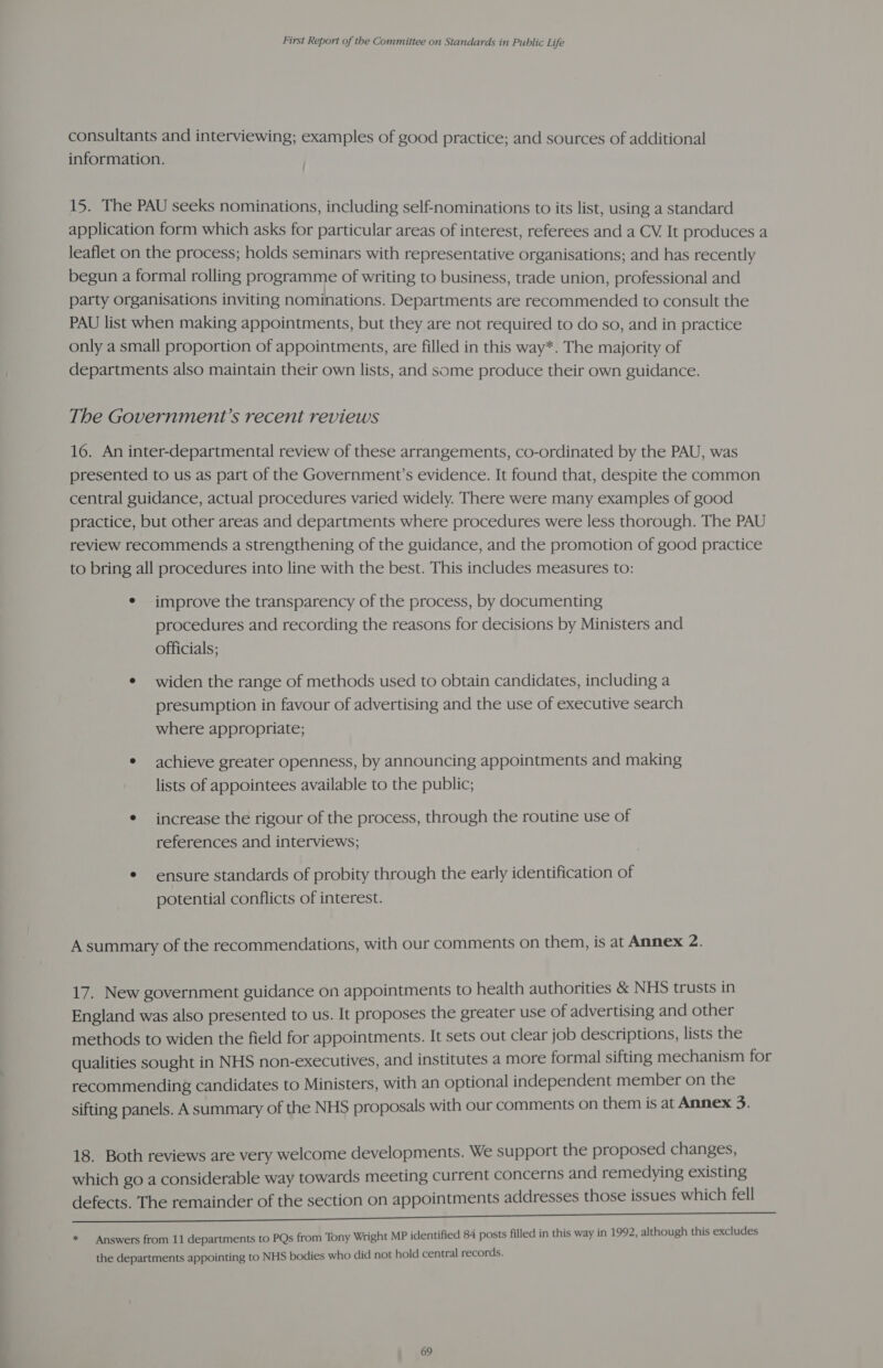 consultants and interviewing; examples of good practice; and sources of additional information. 15. The PAU seeks nominations, including self-nominations to its list, using a standard application form which asks for particular areas of interest, referees and a CV, It produces a leaflet on the process; holds seminars with representative organisations; and has recently begun a formal rolling programme of writing to business, trade union, professional and party organisations inviting nominations. Departments are recommended to consult the PAU list when making appointments, but they are not required to do so, and in practice only a small proportion of appointments, are filled in this way*. The majority of departments also maintain their own lists, and some produce their own guidance. The Government’s recent reviews 16. An inter-departmental review of these arrangements, co-ordinated by the PAU, was presented to us as part of the Government’s evidence. It found that, despite the common central guidance, actual procedures varied widely. There were many examples of good practice, but other areas and departments where procedures were less thorough. The PAU review recommends a strengthening of the guidance, and the promotion of good practice to bring all procedures into line with the best. This includes measures to: ¢ improve the transparency of the process, by documenting procedures and recording the reasons for decisions by Ministers and officials; ¢ widen the range of methods used to obtain candidates, including a presumption in favour of advertising and the use of executive search where appropriate; * achieve greater openness, by announcing appointments and making lists of appointees available to the public; * increase the rigour of the process, through the routine use of references and interviews; * ensure standards of probity through the early identification of potential conflicts of interest. A summary of the recommendations, with our comments on them, is at Annex 2. 17. New government guidance on appointments to health authorities &amp; NHS trusts in England was also presented to us. It proposes the greater use of advertising and other methods to widen the field for appointments. It sets out clear job descriptions, lists the qualities sought in NHS non-executives, and institutes a more formal sifting mechanism for recommending candidates to Ministers, with an optional independent member on the sifting panels. A summary of the NHS proposals with our comments on them is at Annex 3. 18. Both reviews are very welcome developments. We support the proposed changes, which go a considerable way towards meeting current concerns and remedying existing defects. The remainder of the section on appointments addresses those issues which fell * — Answers from 11 departments to PQs from Tony Wright MP identified 84 posts filled in this way in 1992, although this excludes the departments appointing to NHS bodies who did not hold central records.