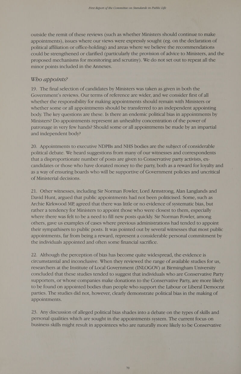outside the remit of these reviews (such as whether Ministers should continue to make appointments), issues where our views were expressly sought (eg. on the declaration of political affiliation or office-holding) and areas where we believe the recommendations could be strengthened or clarified (particularly the provision of advice to Ministers, and the proposed mechanisms for monitoring and scrutiny). We do not set out to repeat all the minor points included in the Annexes. Who appoints? 19. The final selection of candidates by Ministers was taken as given in both the Government’s reviews. Our terms of reference are wider, and we consider first of all whether the responsibility for making appointments should remain with Ministers or whether some or all appointments should be transferred to an independent appointing body. The key questions are these. Is there an endemic political bias in appointments by Ministers? Do appointments represent an unhealthy concentration of the power of patronage in very few hands? Should some or all appointments be made by an impartial and independent body? 20. Appointments to executive NDPBs and NHS bodies are the subject of considerable political debate. We heard suggestions from many of our witnesses and correspondents that a disproportionate number of posts are given to Conservative party activists, ex- candidates or those who have donated money to the party, both as a reward for loyalty and as a way of ensuring boards who will be supportive of Government policies and uncritical of Ministerial decisions. 21. Other witnesses, including Sir Norman Fowler, Lord Armstrong, Alan Langlands and David Hunt, argued that public appointments had not been politicised. Some, such as Archie Kirkwood MP agreed that there was little or no evidence of systematic bias, but rather a tendency for Ministers to appoint those who were closest to them, especially where there was felt to be a need to fill new posts quickly. Sir Norman Fowler, among others, gave us examples of cases where previous administrations had tended to appoint their sympathisers to public posts. It was pointed out by several witnesses that most public appointments, far from being a reward, represent a considerable personal commitment by the individuals appointed and often some financial sacrifice. 22. Although the perception of bias has become quite widespread, the evidence is circumstantial and inconclusive. When they reviewed the range of available studies for us, researchers at the Institute of Local Government (INLOGOV) at Birmingham University concluded that these studies tended to suggest that individuals who are Conservative Party supporters, or whose companies make donations to the Conservative Party, are more likely to be found on appointed bodies than people who support the Labour or Liberal Democrat parties. The studies did not, however, clearly demonstrate political bias in the making of appointments. 23. Any discussion of alleged political bias shades into a debate on the types of skills and personal qualities which are sought in the appointments system. The current focus on business skills might result in appointees who are naturally more likely to be Conservative