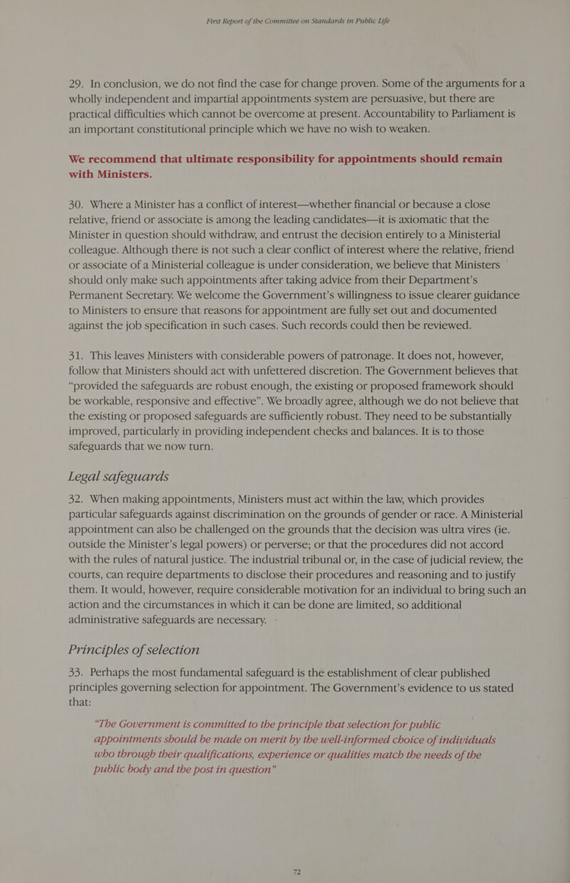 29. In conclusion, we do not find the case for change proven. Some of the arguments for a wholly independent and impartial appointments system are persuasive, but there are practical difficulties which cannot be overcome at present. Accountability to Parliament is an important constitutional principle which we have no wish to weaken. We recommend that ultimate responsibility for appointments should remain with Ministers. 30. Where a Minister has a conflict of interest—whether financial or because a close relative, friend or associate is among the leading candidates—it is axiomatic that the Minister in question should withdraw, and entrust the decision entirely to a Ministerial colleague. Although there is not such a clear conflict of interest where the relative, friend or associate of a Ministerial colleague is under consideration, we believe that Ministers should only make such appointments after taking advice from their Department’s Permanent Secretary. We welcome the Government’s willingness to issue clearer guidance to Ministers to ensure that reasons for appointment are fully set out and documented against the job specification in such cases. Such records could then be reviewed. 31. This leaves Ministers with considerable powers of patronage. It does not, however, follow that Ministers should act with unfettered discretion. The Government believes that “provided the safeguards are robust enough, the existing or proposed framework should be workable, responsive and effective”. We broadly agree, although we do not believe that the existing or proposed safeguards are sufficiently robust. They need to be substantially improved, particularly in providing independent checks and balances. It is to those safeguards that we now turn. Legal safeguards 32. When making appointments, Ministers must act within the law, which provides particular safeguards against discrimination on the grounds of gender or race. A Ministerial appointment can also be challenged on the grounds that the decision was ultra vires (ie. outside the Minister’s legal powers) or perverse; or that the procedures did not accord with the rules of natural justice. The industrial tribunal or, in the case of judicial review, the courts, can require departments to disclose their procedures and reasoning and to justify them. It would, however, require considerable motivation for an individual to bring such an action and the circumstances in which it can be done are limited, so additional administrative safeguards are necessary. Principles of selection 33. Perhaps the most fundamental safeguard is the establishment of clear published principles governing selection for appointment. The Government’s evidence to us stated that: “The Government is committed to the principle that selection for public appointments should be made on merit by the well-informed choice of individuals who through their qualifications, experience or qualities match the needs of the public body and the post in question”