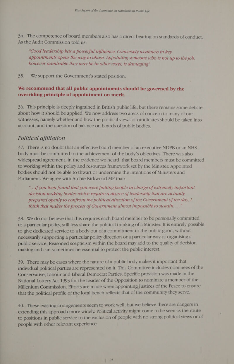 34. The competence of board members also has a direct bearing on standards of conduct. As the Audit Commission told us: “Good leadership has a powerful influence. Conversely weakness in key appointments opens the way to abuse. Appointing someone who is not up to the job, however admirable they may be in other ways, is damaging” 35. We support the Government’s stated position. We recommend that all public appointments should be governed by the overriding principle of appointment on merit. 36. This principle is deeply ingrained in British public life, but there remains some debate about how it should be applied. We now address two areas of concern to many of our witnesses, namely whether and how the political views of candidates should be taken into account, and the question of balance on boards of public bodies. Political affiliation 37. There is no doubt that an effective board member of an executive NDPB or an NHS body must be committed to the achievement of the body’s objectives. There was also widespread agreement, in the evidence we heard, that board members must be committed to working within the policy and resources framework set by the Minister. Appointed bodies should not be able to thwart or undermine the intentions of Ministers and Parliament. We agree with Archie Kirkwood MP that: “..if you then found that you were putting people in charge of extremely important decision-making bodies which require a degree of leadership that are actually prepared openly to confront the political direction of the Government of the day, I think that makes the process of Government almost impossible to sustain. ...” 38. We do not believe that this requires each board member to be personally committed to a particular policy, still less share the political thinking of a Minister. It is entirely possible to give dedicated service to a body out ofa commitment to the public good, without necessarily supporting a particular policy direction or a particular way of organising a public service. Reasoned scepticism within the board may add to the quality of decision making and can sometimes be essential to protect the public interest. 39. There may be cases where the nature of a public body makes it important that individual political parties are represented on it. This Committee includes nominees of the Conservative, Labour and Liberal Democrat Parties. Specific provision was made in the National Lottery Act 1993 for the Leader of the Opposition to nominate a member of the Millenium Commission. Efforts are made when appointing Justices of the Peace to ensure that the political profile of the local bench reflects that of the community they serve. 40. These existing arrangements seem to work well, but we believe there are dangers in extending this approach more widely. Political activity might come to be seen as the route to positions in public service to the exclusion of people with no strong political views or of people with other relevant experience.