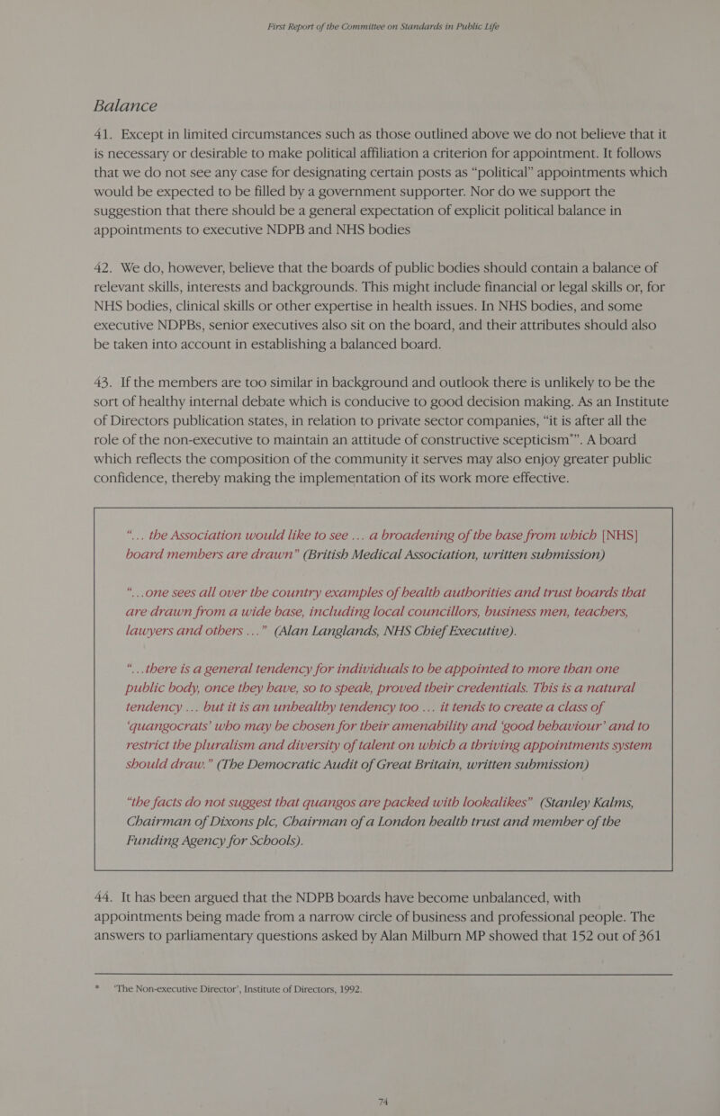 Balance 41. Except in limited circumstances such as those outlined above we do not believe that it is necessary or desirable to make political affiliation a criterion for appointment. It follows that we do not see any case for designating certain posts as “political” appointments which would be expected to be filled by a government supporter. Nor do we support the suggestion that there should be a general expectation of explicit political balance in appointments to executive NDPB and NHS bodies 42. We do, however, believe that the boards of public bodies should contain a balance of relevant skills, interests and backgrounds. This might include financial or legal skills or, for NHS bodies, clinical skills or other expertise in health issues. In NHS bodies, and some executive NDPBs, senior executives also sit on the board, and their attributes should also be taken into account in establishing a balanced board. 43. If the members are too similar in background and outlook there is unlikely to be the sort of healthy internal debate which is conducive to good decision making. As an Institute of Directors publication states, in relation to private sector companies, “it is after all the role of the non-executive to maintain an attitude of constructive scepticism”. A board which reflects the composition of the community it serves may also enjoy greater public confidence, thereby making the implementation of its work more effective. “... the Association would like to see ... a broadening of the base from which {NHS} board members are drawn” (British Medical Association, written submission) “... there is a general tendency for individuals to be appointed to more than one public body, once they have, so to speak, proved their credentials. This is a natural tendency ... but it is an unhealthy tendency too ... it tends to create a class of ‘quangocrats’ who may be chosen for their amenability and ‘good behaviour’ and to restrict the pluralism and diversity of talent on which a thriving appointments system should draw.” (The Democratic Audit of Great Britain, written submission) “the facts do not suggest that quangos are packed with lookalikes” (Stanley Kalms, Chairman of Dixons plc, Chairman of a London health trust and member of the Funding Agency for Schools).  44. It has been argued that the NDPB boards have become unbalanced, with appointments being made from a narrow circle of business and professional people. The answers to parliamentary questions asked by Alan Milburn MP showed that 152 out of 361 * ‘The Non-executive Director’, Institute of Directors, 1992.