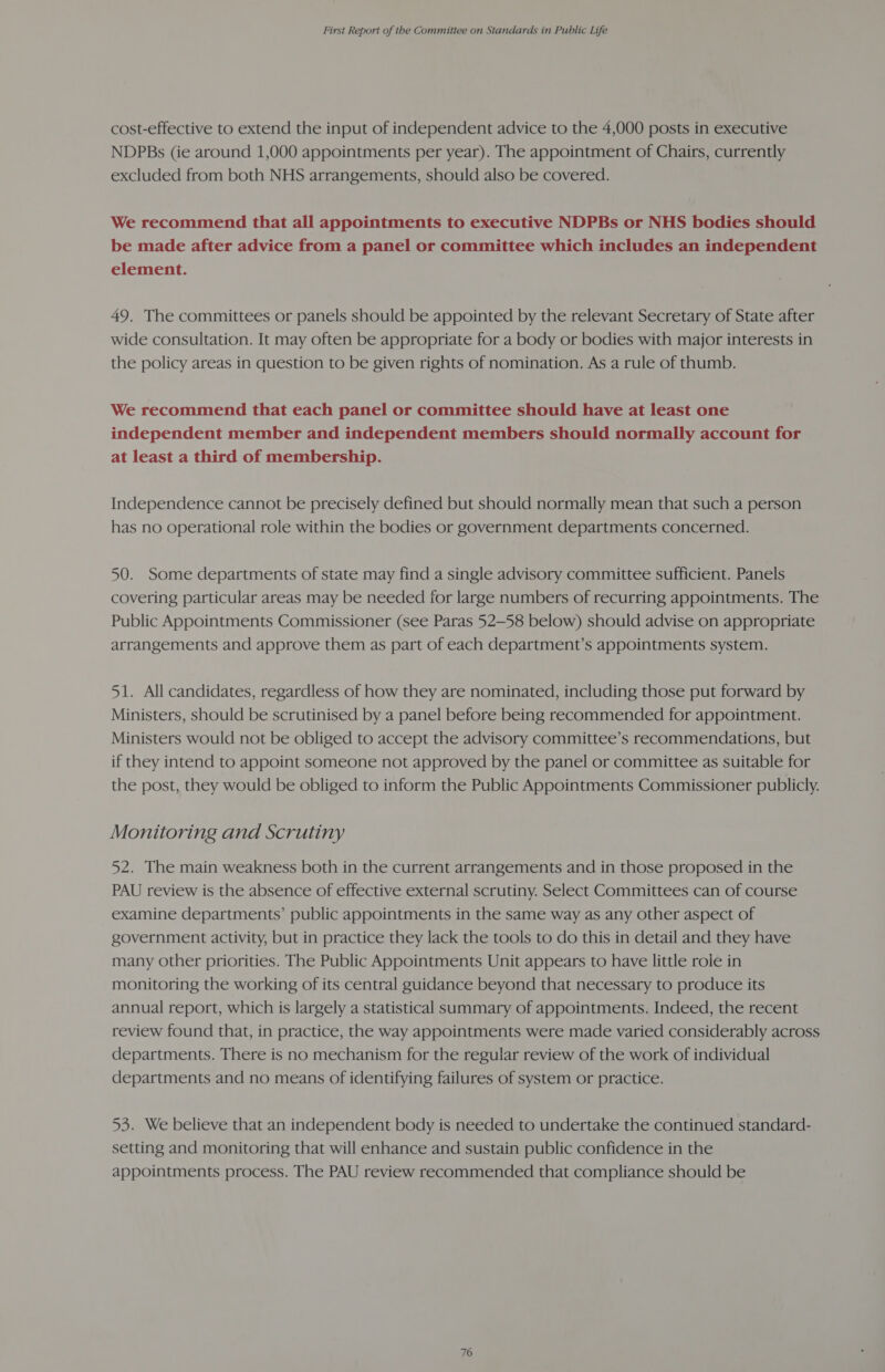 cost-effective to extend the input of independent advice to the 4,000 posts in executive NDPBs (ie around 1,000 appointments per year). The appointment of Chairs, currently excluded from both NHS arrangements, should also be covered. We recommend that all appointments to executive NDPBs or NHS bodies should be made after advice from a panel or committee which includes an independent element. 49. The committees or panels should be appointed by the relevant Secretary of State after wide consultation. It may often be appropriate for a body or bodies with major interests in the policy areas in question to be given rights of nomination. As a rule of thumb. We recommend that each panel or committee should have at least one independent member and independent members should normally account for at least a third of membership. Independence cannot be precisely defined but should normally mean that such a person has no operational role within the bodies or government departments concerned. 50. Some departments of state may find a single advisory committee sufficient. Panels covering particular areas may be needed for large numbers of recurring appointments. The Public Appointments Commissioner (see Paras 52-58 below) should advise on appropriate arrangements and approve them as part of each department’s appointments system. 51. All candidates, regardless of how they are nominated, including those put forward by Ministers, should be scrutinised by a panel before being recommended for appointment. Ministers would not be obliged to accept the advisory committee’s recommendations, but if they intend to appoint someone not approved by the panel or committee as suitable for the post, they would be obliged to inform the Public Appointments Commissioner publicly. Monitoring and Scrutiny 52. The main weakness both in the current arrangements and in those proposed in the PAU review is the absence of effective external scrutiny. Select Committees can of course examine departments’ public appointments in the same way as any other aspect of government activity, but in practice they lack the tools to do this in detail and they have many other priorities. The Public Appointments Unit appears to have little role in monitoring the working of its central guidance beyond that necessary to produce its annual report, which is largely a statistical summary of appointments. Indeed, the recent review found that, in practice, the way appointments were made varied considerably across departments. There is no mechanism for the regular review of the work of individual departments and no means of identifying failures of system or practice. 53. We believe that an independent body is needed to undertake the continued standard- setting and monitoring that will enhance and sustain public confidence in the appointments process. The PAU review recommended that compliance should be