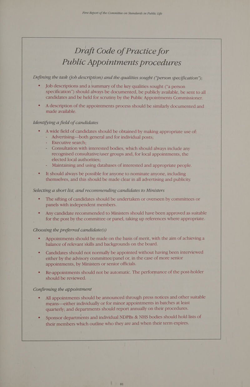 Defining the task (job description) and the qualities sought (“person specification”); Job descriptions and a LT of the key qualities sought (“a person specification”) should always be documented, be publicly available, be sent to all candidates and be held for scrutiny by the Public Appointments Commissioner. A description of the appointments process should be similarly documented and made available. Identifying a field of candidates A wide field of candidates should be obtained by making appropriate use of: Advertising—both general and for individual posts; Executive search; Consultation with interested bodies, which should always include any recognised consultative/user groups and, for local appointments, the elected local authorities; Maintaining and using databases of interested and appropriate people. It should always be possible for anyone to nominate anyone, including themselves, and this should be made clear in all advertising and publicity. Selecting a short list, and recommending candidates to Ministers ¢ The sifting of candidates should be undertaken or overseen by committees or panels with independent members. Any candidate recommended to Ministers should have been approved as suitable for the post by the committee or panel, taking up references where appropriate. Choosing the preferred candidate(s) ¢ Appointments should be made on the basis of merit, with the aim of achieving a balance of relevant skills and backgrounds on the board. Candidates should not normally be appointed without having been interviewed either by the advisory committee/panel or, in the case of more senior appointments, by Ministers or senior officials. Re-appointments should not be automatic. The performance of the post-holder should be reviewed. Confirming the appointment ¢ All appointments should be announced through press notices and other suitable means—either individually or for minor appointments in batches at least quarterly; and departments should report annually on their procedures. Sponsor departments and individual NDPBs &amp; NHS bodies should hold lists of their members which outline who they are and when their term expires. 