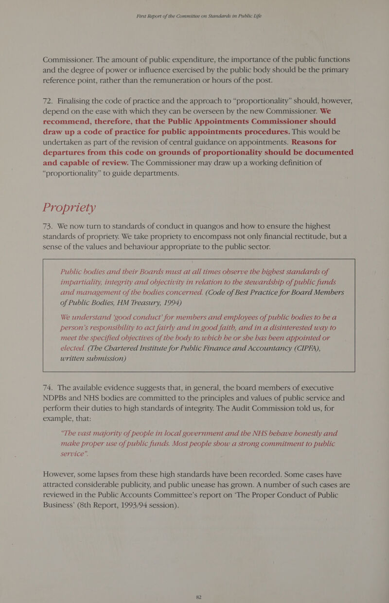 Commissioner. The amount of public expenditure, the importance of the public functions and the degree of power or influence exercised by the public body should be the primary reference point, rather than the remuneration or hours of the post. 72. Finalising the code of practice and the approach to “proportionality” should, however, depend on the ease with which they can be overseen by the new Commissioner. We recommend, therefore, that the Public Appointments Commissioner should draw up a code of practice for public appointments procedures. This would be undertaken as part of the revision of central guidance on appointments. Reasons for departures from this code on grounds of proportionality should be documented and capable of review. The Commissioner may draw up a working definition of “proportionality” to guide departments. Propriety 73. We now turn to standards of conduct in quangos and how to ensure the highest standards of propriety. We take propriety to encompass not only financial rectitude, but a sense of the values and behaviour appropriate to the public sector. Public bodies and their Boards must at all times observe the highest standards of impartiality, integrity and objectivity in relation to the stewardship of public funds and management of the bodies concerned. (Code of Best Practice for Board Members of Public Bodies, HM Treasury, 1994)  74. The available evidence suggests that, in general, the board members of executive NDPBs and NHS bodies are committed to the principles and values of public service and perform their duties to high standards of integrity. The Audit Commission told us, for example, that: “The vast majority of people in local government and the NHS behave honestly and make proper use of public funds. Most people show a strong commitment to public service”. However, some lapses from these high standards have been recorded. Some cases have attracted considerable publicity, and public unease has grown. A number of such cases are reviewed in the Public Accounts Committee’s report on “The Proper Conduct of Public Business’ (8th Report, 1993/94 session).