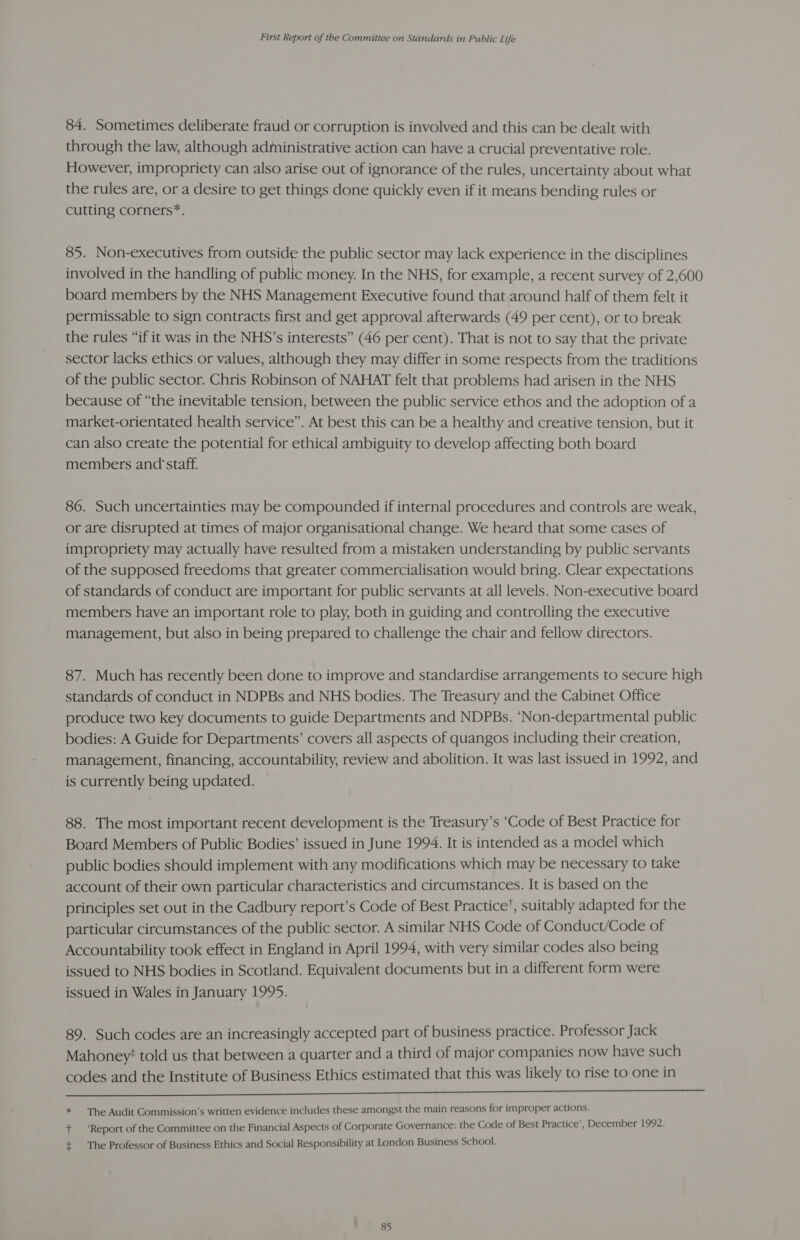 84. Sometimes deliberate fraud or corruption is involved and this can be dealt with through the law, although administrative action can have a crucial preventative role. However, impropriety can also arise out of ignorance of the rules, uncertainty about what the rules are, or a desire to get things done quickly even if it means bending rules or cutting corners*. 85. Non-executives from outside the public sector may lack experience in the disciplines involved in the handling of public money. In the NHS, for example, a recent survey of 2,600 board members by the NHS Management Executive found that around half of them felt it permissable to sign contracts first and get approval afterwards (49 per cent), or to break the rules “if it was in the NHS’s interests” (46 per cent). That is not to say that the private sector lacks ethics or values, although they may differ in some respects from the traditions of the public sector. Chris Robinson of NAHAT felt that problems had arisen in the NHS because of “the inevitable tension, between the public service ethos and the adoption of a market-orientated health service”. At best this can be a healthy and creative tension, but it can also create the potential for ethical ambiguity to develop affecting both board members and staff. 86. Such uncertainties may be compounded if internal procedures and controls are weak, or are disrupted at times of major organisational change. We heard that some cases of impropriety may actually have resulted from a mistaken understanding by public servants of the supposed freedoms that greater commercialisation would bring. Clear expectations of standards of conduct are important for public servants at all levels. Non-executive board members have an important role to play, both in guiding and controlling the executive management, but also in being prepared to challenge the chair and fellow directors. 87. Much has recently been done to improve and standardise arrangements to secure high standards of conduct in NDPBs and NHS bodies. The Treasury and the Cabinet Office produce two key documents to guide Departments and NDPBs. ‘Non-departmental public bodies: A Guide for Departments’ covers all aspects of quangos including their creation, management, financing, accountability, review and abolition. It was last issued in 1992, and is currently being updated. 88. The most important recent development is the Treasury’s ‘Code of Best Practice for Board Members of Public Bodies’ issued in June 1994. It is intended as a model which public bodies should implement with any modifications which may be necessary to take account of their own particular characteristics and circumstances. It is based on the principles set out in the Cadbury report’s Code of Best Practice’, suitably adapted for the particular circumstances of the public sector. A similar NHS Code of Conduct/Code of Accountability took effect in England in April 1994, with very similar codes also being issued to NHS bodies in Scotland. Equivalent documents but in a different form were issued in Wales in January 1995. 89. Such codes are an increasingly accepted part of business practice. Professor Jack Mahoney’ told us that between a quarter and a third of major companies now have such codes and the Institute of Business Ethics estimated that this was likely to rise to one in Or IT * The Audit Commission’s written evidence includes these amongst the main reasons for improper actions. + ‘Report of the Committee on the Financial Aspects of Corporate Governance: the Code of Best Practice’, December 1992. + The Professor of Business Ethics and Social Responsibility at London Business School.