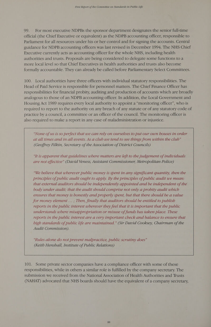 99. For most executive NDPBs the sponsor department designates the senior full-time official (the Chief Executive or equivalent) as the NDPB accounting officer, responsible to Parliament for all resources under his or her control and for signing the accounts. Central guidance for NDPB accounting officers was last revised in December 1994. The NHS Chief Executive currently acts as accounting officer for the whole NHS, including health authorities and trusts. Proposals are being considered to delegate some functions to a more local level so that Chief Executives in health authorities and trusts also become formally accountable. They can already be called before Parliamentary Select Committees. 100. Local authorities have three officers with individual statutory responsibilities. The Head of Paid Service is responsible for personnel matters. The Chief Finance Officer has responsibilities for financial probity, auditing and production of accounts which are broadly analogous to those of an NDPB accounting officer. In addition, the Local Government and Housing Act 1989 requires every local authority to appoint a “monitoring officer”, who is required to report to the authority on any breach of any statute or of any statutory code of practice by a council, a committee or an officer of the council. The monitoring officer is also required to make a report in any case of maladministration or injustice. “None of us is so perfect that we can rely on ourselves to put our own houses in order at all times and in all events. As a club we tend to see things from within the club” (Geoffrey Filkin, Secretary of the Association of District Councils) ‘Tt is apparent that guidelines where matters are left to the judgement of individuals are not effective” (David Veness, Assistant Commissioner, Metropolitan Police) “We believe that wherever public money is spent in any significant quantity, then the principles of public audit ought to apply. By the principles of public audit we mean: that external auditors should be independently appointed and be independent of the body under audit; that the audit should comprise not only a probity audit which ensures that money is honestly and properly spent, but that there should be a value for money element ... ; Then, finally that auditors should be entitled to publish reports in the public interest wherever they feel that it is important that the public understands where misappropriation or misuse of funds has taken place. These reports in the public interest are a very important check and balance to ensure that high standards of public life are maintained.” (Sir David Cooksey, Chairman of the Audit Commission).  101. Some private sector companies have a compliance officer with some of these responsibilities, while in others a similar role is fulfilled by the company secretary. The submission we received from the National Association of Health Authorities and Trusts (NAHAT) advocated that NHS boards should have the equivalent of a company secretary,