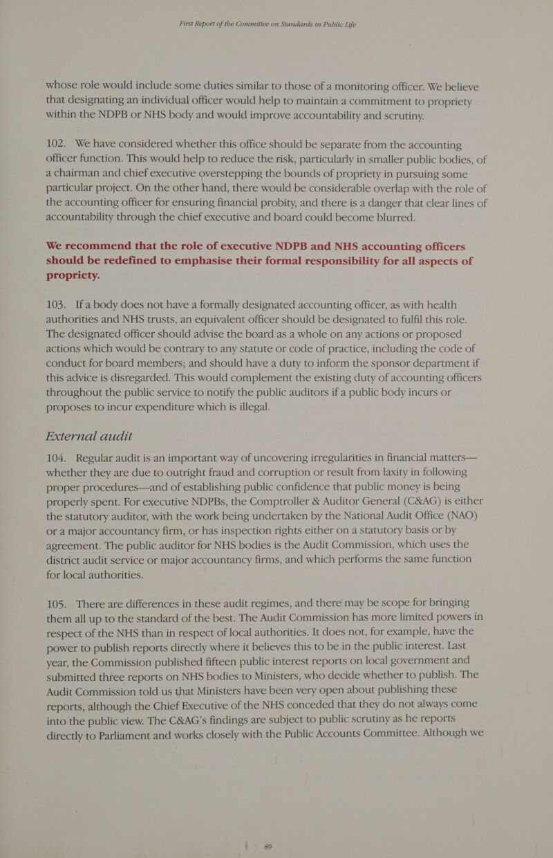 whose role would include some duties similar to those of a monitoring officer. We believe that designating an individual officer would help to maintain a commitment to propriety within the NDPB or NHS body and would improve accountability and scrutiny. 102. We have considered whether this office should be separate from the accounting officer function. This would help to reduce the risk, particularly in smaller public bodies, of a chairman and chief executive overstepping the bounds of propriety in pursuing some particular project. On the other hand, there would be considerable overlap with the role of the accounting officer for ensuring financial probity, and there is a danger that clear lines of accountability through the chief executive and board could become blurred. We recommend that the role of executive NDPB and NHS accounting officers should be redefined to emphasise their formal responsibility for all aspects of propriety. 103. Ifa body does not have a formally designated accounting officer, as with health authorities and NHS trusts, an equivalent officer should be designated to fulfil this role. The designated officer should advise the board as a whole on any actions or proposed actions which would be contrary to any statute or code of practice, including the code of conduct for board members; and should have a duty to inform the sponsor department if this advice is disregarded. This would complement the existing duty of accounting officers throughout the public service to notify the public auditors if a public body incurs or proposes to incur expenditure which is illegal. External audit 104. Regular audit is an important way of uncovering irregularities in financial matters— whether they are due to outright fraud and corruption or result from laxity in following proper procedures—and of establishing public confidence that public money is being properly spent. For executive NDPBs, the Comptroller &amp; Auditor General (C&amp;AG) is either the statutory auditor, with the work being undertaken by the National Audit Office (NAO) or a major accountancy firm, or has inspection rights either on a statutory basis or by agreement. The public auditor for NHS bodies is the Audit Commission, which uses the district audit service or major accountancy firms, and which performs the same function for local authorities. 105. There are differences in these audit regimes, and there may be scope for bringing them all up to the standard of the best. The Audit Commission has more limited powers in respect of the NHS than in respect of local authorities. It does not, for example, have the power to publish reports directly where it believes this to be in the public interest. Last year, the Commission published fifteen public interest reports on local government and submitted three reports on NHS bodies to Ministers, who decide whether to publish. The Audit Commission told us that Ministers have been very open about publishing these reports, although the Chief Executive of the NHS conceded that they do not always come into the public view. The C&amp;AG’s findings are subject to public scrutiny as he reports directly to Parliament and works closely with the Public Accounts Committee. Although we