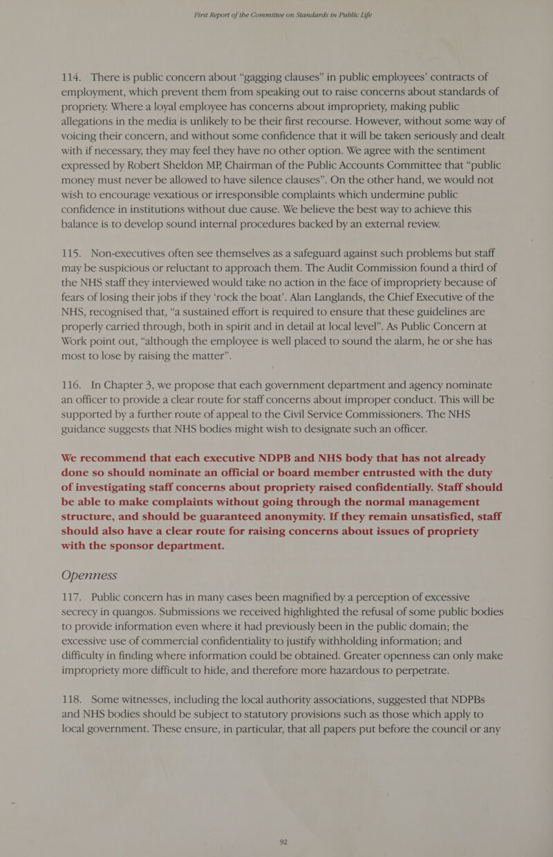 114. There is public concern about “gagging clauses” in public employees’ contracts of employment, which prevent them from speaking out to raise concerns about standards of propriety. Where a loyal employee has concerns about impropriety, making public allegations in the media is unlikely to be their first recourse. However, without some way of voicing their concern, and without some confidence that it will be taken seriously and dealt with if necessary, they may feel they have no other option. We agree with the sentiment expressed by Robert Sheldon MP, Chairman of the Public Accounts Committee that “public money must never be allowed to have silence clauses”. On the other hand, we would not wish to encourage vexatious or irresponsible complaints which undermine public confidence in institutions without due cause. We believe the best way to achieve this balance is to develop sound internal procedures backed by an external review. 115. Non-executives often see themselves as a safeguard against such problems but staff may be suspicious or reluctant to approach them. The Audit Commission found a third of the NHS staff they interviewed would take no action in the face of impropriety because of fears of losing their jobs if they ‘rock the boat’. Alan Langlands, the Chief Executive of the NHS, recognised that, “a sustained effort is required to ensure that these guidelines are properly carried through, both in spirit and in detail at local level”. As Public Concern at Work point out, “although the employee is well placed to sound the alarm, he or she has most to lose by raising the matter”. 116. In Chapter 3, we propose that each government department and agency nominate an officer to provide a clear route for staff concerns about improper conduct. This will be supported by a further route of appeal to the Civil Service Commissioners. The NHS guidance suggests that NHS bodies might wish to designate such an officer. We recommend that each executive NDPB and NHS body that has not already done so should nominate an official or board member entrusted with the duty of investigating staff concerns about propriety raised confidentially. Staff should be able to make complaints without going through the normal management structure, and should be guaranteed anonymity. If they remain unsatisfied, staff should also have a clear route for raising concerns about issues of propriety with the sponsor department. Openness 117. Public concern has in many cases been magnified by a perception of excessive secrecy in quangos. Submissions we received highlighted the refusal of some public bodies to provide information even where it had previously been in the public domain; the excessive use of commercial confidentiality to justify withholding information; and difficulty in finding where information could be obtained. Greater openness can only make impropriety more difficult to hide, and therefore more hazardous to perpetrate. 118. Some witnesses, including the local authority associations, suggested that NDPBs and NHS bodies should be subject to statutory provisions such as those which apply to local government. These ensure, in particular, that all papers put before the council or any