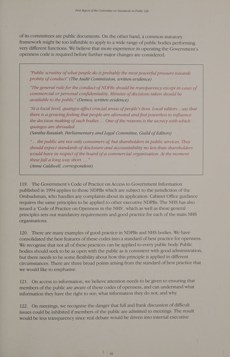 of its committees are public documents. On the other hand, a common statutory framework might be too inflexible to apply to a wide range of public bodies performing very different functions. We believe that more experience in operating the Government’s openness code is required before further major changes are considered. “The general rule for the conduct of NDPBs should be transparency except in cases of commercial or personal confidentiality. Minutes of decisions taken should be available to the public” (Demos, written evidence) ‘At a local level, quangos affect crucial areas of people’s lives. Local editors... say that there is a growing feeling that people are alienated and feel powerless to influence the decision making of such bodies ... One of the reasons is the secrecy with which quangos are shrouded. (Santha Rasaiah, Parliamentary and Legal Committee, Guild of Editors) “... the public are not only consumers of, but shareholders in public services. They should expect standards of disclosure and accountability no less than shareholders would have in respect of the board of a commercial organisation. At the moment these fall a long way short. ...” (Anne Caldwell, correspondent)  119. The Government’s Code of Practice on Access to Government Information published in 1994 applies to those NDPBs which are subject to the jurisdiction of the Ombudsman, who handles any complaints about its application. Cabinet Office guidance requires the same principles to be applied to other executive NDPBs. The NHS has also issued a ‘Code of Practice on Openness in the NHS’, which as well as these general principles sets out mandatory requirements and good practice for each of the main NHS organisations. 120. There are many examples of good practice in NDPBs and NHS bodies. We have consolidated the best features of these codes into a standard of best practice for openness. We recognise that not all of these practices can be applied to every public body. Public bodies should seek to be as open with the public as is consistent with good administration, but there needs to be some flexibility about how this principle is applied in different circumstances. There are three broad points arising from the standard of best practice that we would like to emphasise. 121. Onaccess to information, we believe attention needs to be given to ensuring that members of the public are aware of these codes of openness, and can understand what information they have the right to see; what information they do not; and why. 122. On meetings, we recognise the danger that full and frank discussion of difficult issues could be inhibited if members of the public are admitted to meetings. The result would be less transparency since real debate wouid be driven into internal executive